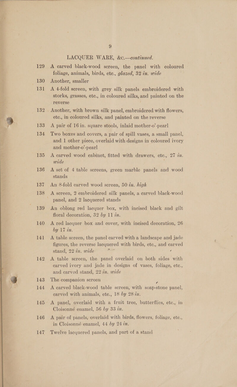   129 130 139 140 146 147 ) LACQUER WARE, &amp;c.—continued. A carved black-wood screen, the panel with coloured | foliage, animals, birds, etc., glazed, 32 in. wide Another, smaller A 4-fold screen, with grey silk panels embroidered with storks, grasses, etc., in coloured silks, and painted on the reverse etc., in coloured silks, and painted on the reverse A pair of 16 in. square stools, inlaid mother-o’-pear] Two boxes and covers, a pair of spill vases, a small panel, and 1 other piece, overlaid with designs in coloured ivory and mother-o’-pear] A carved wood cabinet, fitted with drawers, etc., 27 in. wide . A set of 4 table screens, green marble panels and wood stands An 8-fold carved wood screen, 50 in. high A screen, 2 embroidered silk panels, a carved black-wood panel, and 2 lacquered stands An oblong red lacquer box, with incised black and gilt floral decoration, 32 by 11 zn. A red lacquer box and cover, with incised decoration, 26 by 17 an. A table screen, the panel carved with a landscape and jade figures, the reverse lacquered with birds, etc., and carved stand, 22 in. wide sph cd g A table screen, the panel overlaid on both sides with carved ivory and jade in designs of vases, foliage, etc., and carved stand, 22 7n. wide The companion screen g A carved black-wood table screen, with soap-stone panel, carved with animals, ete., 18 by 28 2n. A panel, overlaid with a fruit tree, butterflies, etc., in A pair of panels, overlaid with birds, flowers, foliage, etc., in Cloisonné enamel, 44 by 24 zn. Twelve lacquered panels, and part of a stand