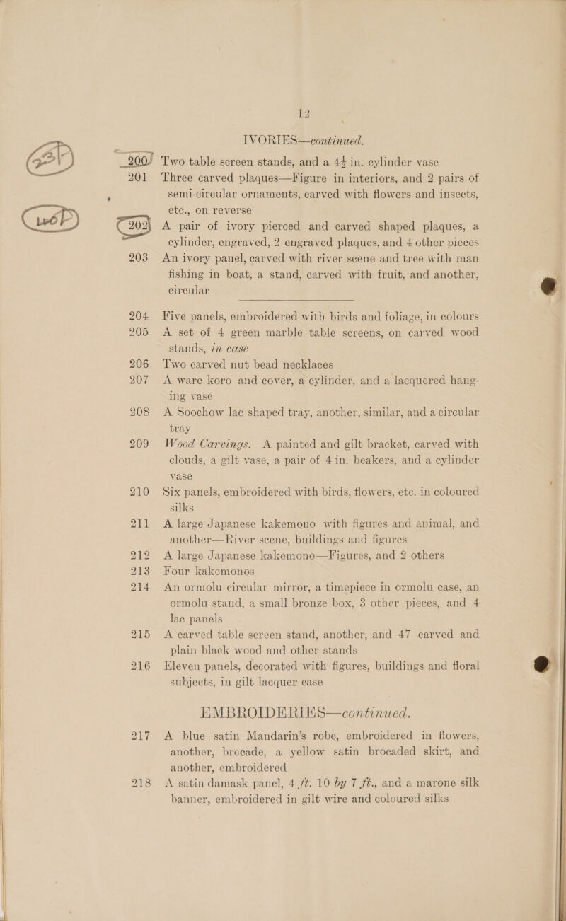  €n  201 * 2038 217 ‘ IVORIES—continued. Three carved plaques—Figure in interiors, and 2 pairs of semi-circular ornaments, carved with flowers and insects, ete., on reverse A pair of ivory pierced and carved shaped plaques, a cylinder, engraved, 2 engraved plaques, and 4 other pieces An ivory panel, carved with river scene and tree with man fishing in boat, a stand, carved with fruit, and another, circular  Five panels, embroidered with birds and foliage, in colours A set of 4 green marble table screens, on carved wood Two carved nut bead necklaces A ware koro and cover, a cylinder, and a lacquered hang- ing vase A Soochow lac shaped tray, another, similar, and a circular tray Wood Carvings. A painted and gilt bracket, carved with clouds, a gilt vase, a pair of 4 in. beakers, and a cylinder vase Six panels, embroidered with birds, flowers, etc. in coloured silks A large Japanese kakemono with figures and animal, and another— River scene, buildings and figures A large Japanese kakemono—Figures, and 2 others Four kakemonos | An ormolu circular mirror, a timepiece in ormolu case, an ormolu stand, a small bronze box, 3 other pieces, and 4 lac panels A carved table screen stand, another, and 47 carved and plain black wood and other stands Eleven panels, decorated with figures, buildings and floral subjects, in gilt lacquer case EMBROIDERIES—continwed. A. blue satin Mandarin’s robe, embroidered in flowers, another, brocade, a yellow satin brocaded skirt, and another, embroidered A satin damask panel, 4 ft. 10 by 7 /¢., and a marone silk banner, embroidered in gilt wire and coloured silks  