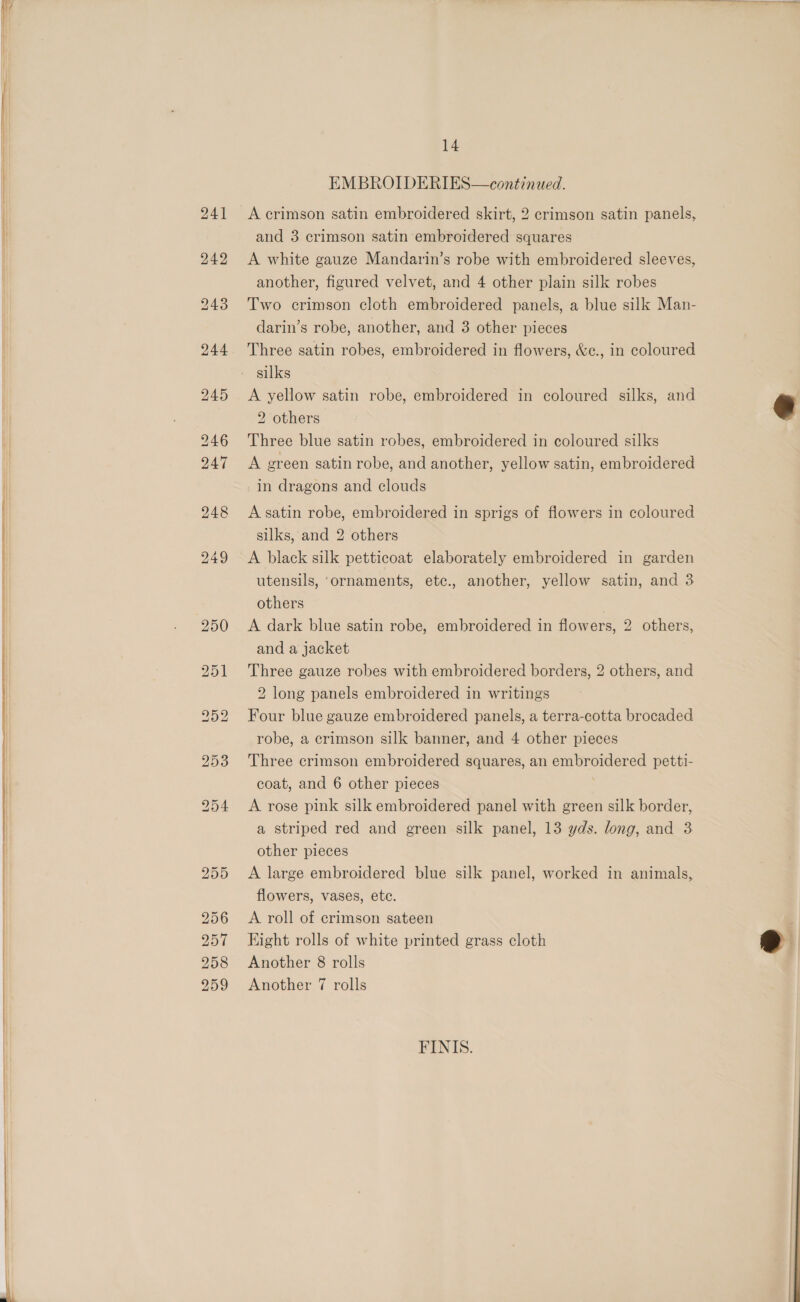      14 EMBROIDERIES—continued. A crimson satin embroidered skirt, 2 crimson satin panels, and 3 crimson satin embroidered squares A white gauze Mandarin’s robe with embroidered sleeves, another, figured velvet, and 4 other plain silk robes Two crimson cloth embroidered panels, a blue silk Man- darin’s robe, another, and 3 other pieces Three satin robes, embroidered in flowers, &amp;c., in coloured silks A yellow satin robe, embroidered in coloured silks, and 2 others Three blue satin robes, embroidered in coloured silks A ereen satin robe, and another, yellow satin, embroidered in dragons and clouds A satin robe, embroidered in sprigs of flowers in coloured silks, and 2 others A black silk petticoat elaborately embroidered in garden utensils, ‘ornaments, etc., another, yellow satin, and 3 others , A dark blue satin robe, embroidered in flowers, 2 others, and a jacket Three gauze robes with embroidered borders, 2 others, and 2 long panels embroidered in writings Four blue gauze embroidered panels, a terra-cotta brocaded robe, a crimson silk banner, and 4 other pieces Three crimson embroidered squares, an embroidered petti- coat, and 6 other pieces A rose pink silk embroidered panel with green silk border, a striped red and green silk panel, 13 yds. long, and 3 other pieces A large embroidered blue silk panel, worked in animals, flowers, vases, etc. A roll of crimson sateen Hight rolls of white printed grass cloth Another 8 rolls Another 7 rolls FINIS.  