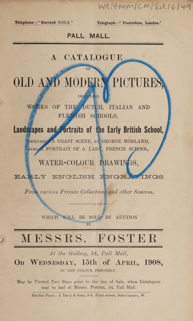 WA [Hmm | CM / Sal} 6 144 Telephone—‘‘ Gerrard 5054.” Telegraph—*‘ Fosterdom, London.”   PALL MALL.    A CATALOGU E pee’ Fs se OF ae         AR PICTURES) BE/DUTEH, ITALIAN AND ASH S@HOOLS,  Landgapes andg “ANctupAGMA COAST SCENE, ny GEORGE MORLAND, WATER-COLOUR = From various Private Collections and other Sources.        : At the Gallery, 54, Pall Mall, On WEDNESDAY, loth of Aprin, 1908, AT ONE O'CLOCK PRECISELY. May be Viewed Two Days prior to the day of Sale, when Catalogues may be had of Messrs. Fosrer, 54, Pall Mall.  Dryden Press: J. Davy &amp; Sons, 8-9, Frith-street, Soho-square, W.