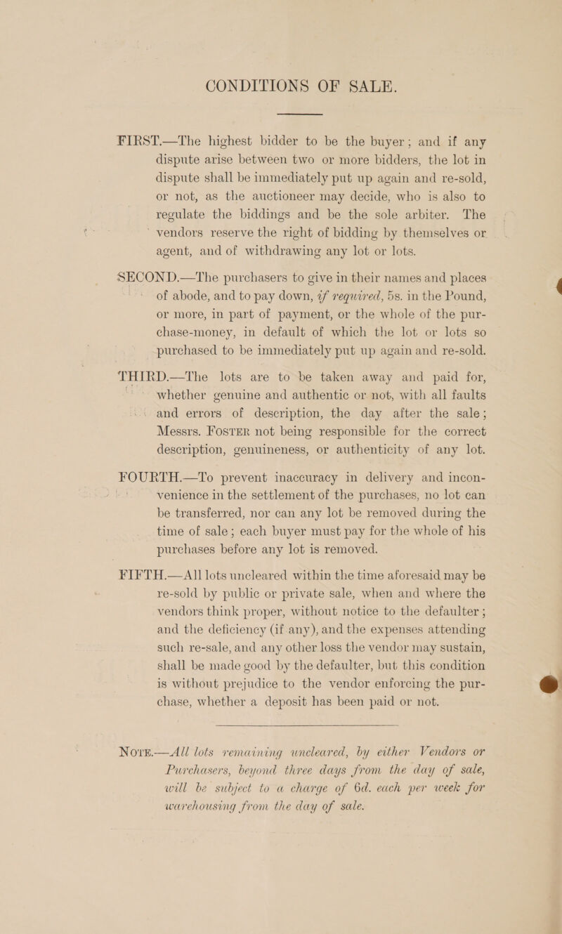 CONDITIONS OF SALE.  FIRST.—The highest bidder to be the buyer; and if any dispute arise between two or more bidders, the lot in dispute shall be immediately put up again and re-sold, or not, as the auctioneer may decide, who is also to regulate the biddings and be the sole arbiter. The ‘vendors reserve the right of bidding by themselves or agent, and of withdrawing any lot or lots. SECOND.—tThe purchasers to give in their names and places : of abode, and to pay down, 7¢f required, 5s. in the Pound, or more, in part of payment, or the whole of the pur- chase-money, in default of which the lot or lots so purchased to be immediately put up again and re-sold. THIRD.—tThe lots are to be taken away and paid for, “* whether genuine and authentic or not, with all faults -. and errors of description, the day after the sale; Messrs. FOSTER not being responsible for the correct description, genuineness, or authenticity of any lot. FOURTH.—To prevent inaccuracy in delivery and incon- venience in the settlement of the purchases, no lot can be transferred, nor can any lot be removed during the time of sale; each buyer must pay for the whole of his purchases before any lot is removed. FIFTH.— All lots uncleared within the time aforesaid may be re-sold by public or private sale, when and where the vendors think proper, without notice to the defaulter ; and the deficiency (if any), and the expenses attending such re-sale, and any other loss the vendor may sustain, shall be made good by the defaulter, but this condition is without prejudice to the vendor enforcing the pur- chase, whether a deposit has been paid or not. Nove.—All lots remaining wneleared, by either Vendors or Purchasers, beyond three days from the day of sale, will be subject to a charge of 6d. each per week for warehousing from the day of sale. 