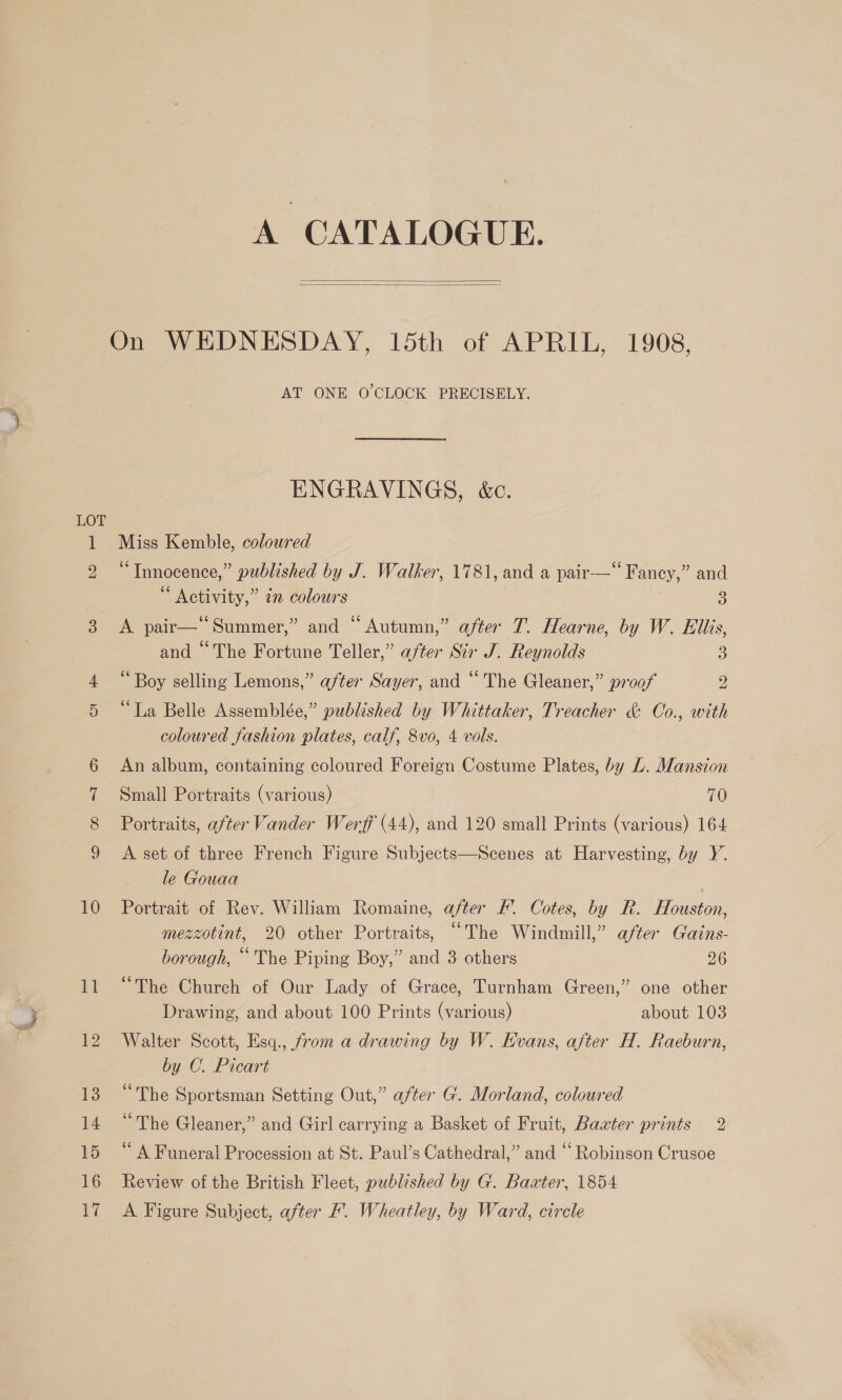 io) GE CO GO! EST Od 10 ua 12 13 14 15 16 17 A CATALOGUE.   On WEDNESDAY, 15th of APRIL, 1908, AT ONE O'CLOCK PRECISELY. ENGRAVINGS, &amp;c. Miss Kemble, coloured “Innocence,” published by J. Walker, 1781, and a pair—‘‘ Fancy,” and Activity,” in colours 3 A pair—‘‘Summer,” and “Autumn,” after 7. Hearne, by W. Ellis, and “The Fortune Teller,” after Sir J. Reynolds 3 Boy selling Lemons,” after Sayer, and “The Gleaner,” proof 2 “La Belle Assemblée,” published by Whittaker, Treacher &amp; Oo., with coloured fashion plates, calf, 8vo, 4 vols. An album, containing coloured Foreign Costume Plates, by L. Mansion Small Portraits (various) 70 Portraits, after Vander Werff (44), and 120 small Prints (various) 164 A set of three French Figure Subjects—Scenes at Harvesting, by Y. le Gouaa Portrait of Rev. William Romaine, after . Cotes, by R. Houston, mezzotint, 20 other Portraits, “The Windmill,” after Gains- borough, “The Piping Boy,” and 3 others 26 “The Church of Our Lady of Grace, Turnham Green,” one other Drawing, and about 100 Prints (various) about 103 Walter Scott, Esq., from a drawing by W. Kvans, after H. Raeburn, by C. Picart “The Sportsman Setting Out,” after G. Morland, coloured “The Gleaner,” and Girl carrying a Basket of Fruit, Baxter prints 2 “A Funeral Procession at St. Paul’s Cathedral,” and ‘Robinson Crusoe Review of the British Fleet, published by G. Baater, 1854 A Figure Subject, after F. Wheatley, by Ward, circle