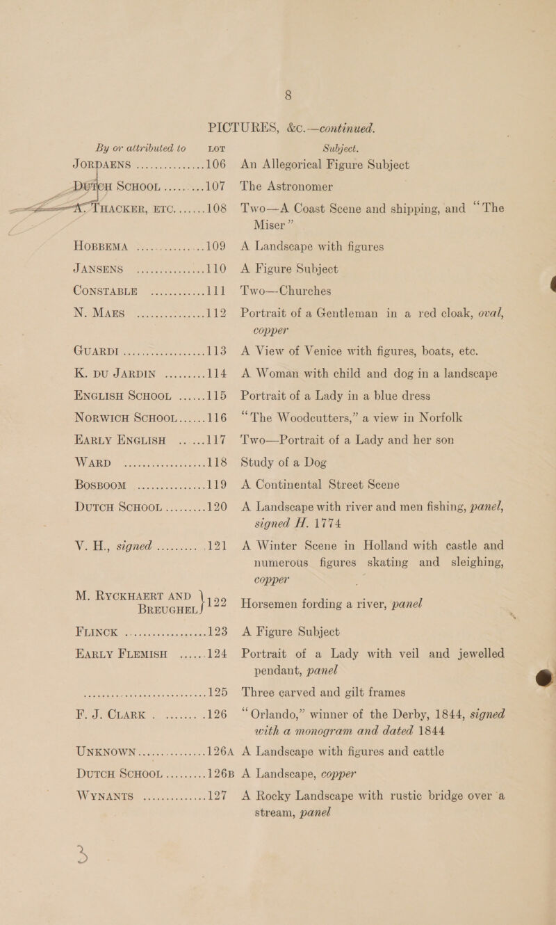 PICTURES, &amp;c.—continued. By or attributed to LOT Subject. JORDANS Sintec. 2k weet 106 An Allegorical Figure Subject MEOH SCHOOL ......... 107. The Astronomer  C71 BACKER, ETC, ask. 108 Two—A Coast Scene and shipping, and “ The Miser” | HOBBEMA Ske, ...109 A Landscape with figures JANSHNG: 70 hs eens 110 A Figure Subject CONSEABUE: Sussex 111 Two—Churches 3 IN AVES? 35 cote See 112 Portrait of a Gentleman in a red cloak, oval, copper COMED Ie ethos totes tok 113 A View of Venice with figures, boats, ete. 1G DU AR DIN ise cade 114 A Woman with child and dog in a landscape ENGLISH SCHOOL ...... 115 Portrait of a Lady in a blue dress NORWICH SCHOOL...... 116 “The Woodcutters,” a view in Norfolk EARLY ENGLISH ...... 117 Two—Portrait of a Lady and her son VIO, 5 So Ret, 118 Study of a Dog OSE OONS 25, Ps.03..5 3 119 &lt;A Continental Street Scene DGTOM SCHOOL G6 c..0: 120 A Landscape with river and men fishing, panel, signed H. 1774 Wi AG SHOMCD (os Fo 121 A Winter Scene in Holland with castle and numerous figures skating and_ sleighing, copper lab 2 hee aa ty Horsemen fording a river, panel : NG ae? &lt;i Se eacadae 123 A Figure Subject EARLY FLEMISH ...... 124 Portrait of a Lady with veil and jewelled pendant, panel  ay ee Ssstdssasssdbicess L2O — Lhree-earvyed and elt frames Bs WGA RIC es. a5 2% 126 “Orlando,” winner of the Derby, 1844, signed with a monogram and dated 1844 UNKNOWN. ..........0405. 126A A Landscape with figures and cattle DUTOH-SCHOOL ......... 126B A Landscape, copper WYN AIS S cocci cae 0d 127 A Rocky Landscape with rustic bridge over a stream, panel