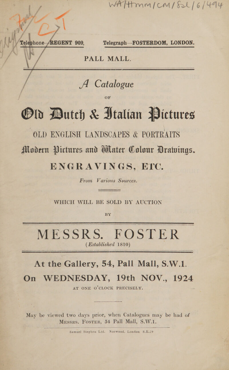 Telegraph—FOSTERDOM, LONDON. PALL MALL.    / A Catalogue Old Dutch &amp; Ptalian Pictures ‘OLD ENGLISH LANDSCAPES &amp; PORTRAITS Modern Pictures and Cater Colour Aratuings. ENGRAVINGS, EPC. From Various Sources.  WHICH WILL BE SOLD BY AUCTION BY MESSRS. FOSTER © (Established 1810)     At the Gallery, 54, Pall Mall, S.W.1. On WEDNESDAY, 19th NOV., 1924 AT ONE O'CLOCK PRECISELY. May be viewed two days prior, when Catalogues may be had of Messrs. Foster, 54 Pall Mall, S.W.1.  Samuel Stephen Ltd. Norwood, London S.E.i9