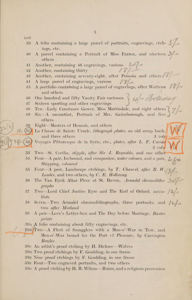 LOT -, ) 39 <A folio containing a large parcel of portraits, engravings, etch- S ee | ings, ete. 40 <A parcel containing a Portrait of Miss Farren, and nineteen Jf = ) ) | ) )  others : 41 Another, containing 46 engravings, various aa 42 Another, containing thirty 1S /- io 43 Another, containing seventy-eight, after Poussin and others / &amp; 44 <A large parcel of engravings, various / i - 45 <A portfolio containing a large parcel of engravings, after Watteau 13/ and others * &amp; | 46 One hundred and fifty Vanity Fair cartoons | g¢f=m poe S, 47 Sixteen sporting and other engravings | | 48 Ten—Lady Constance Gower, Miss Martindale, and eight others 4 ae 49 Six—A mezzotint, Portrait of Mrs. Gainsborough, and five iS others Kight—Masters of Hounds, and others La Chasse de Sainte Ursule, lithograph plates, an old scrap book,     and three others 5 vols — Voyages Pittoresque de la Syrie, ete., plates, after L. F. Cassag 2 volg Two—-St. Cecilia, stipple, after Sir J. Reynolds, and one othe . Four—-A pair, Icebound, and companion, water colours, and a pair, 2. Gay Shipping, coloured ae 55 Four—A pair, Landscape etchings, by T. Chaucvel, after B. W./3 4 Leader, and two others, by C. £. Holloway ees 56 The Van Kyck Altar Piece at St. Bavon, Arundel chromolitho- 3¢7—  graphs : 57 Two—Lord Chief Justice Eyre and The Earl of Orford, mezzo- /2/. tints . 58 Seven—Two Arundel chromolithographs, three portraits, and / bus a two after Morland 59 <A pair—Love’s Letter-box and The Day before Marriage, Bavter prints . folio containing about fifty engravings, ete. 'Two—A Fleet of Smugglers with a Man-o’-War in Tow, and Men-o’-War bound for the Port cf Pleasure, by Carrington Bowles 59c An artist’s proof etching by H. Dicksee—Wolves 59p Two proof etchings by F. Goulding, in one frame 59E Nine proof etchings by F. Goulding, in one frame 59F Four—Two engraved portraits, and two others 59G A proof etching by H. R. Wilson—Ruins, and a religious procession   