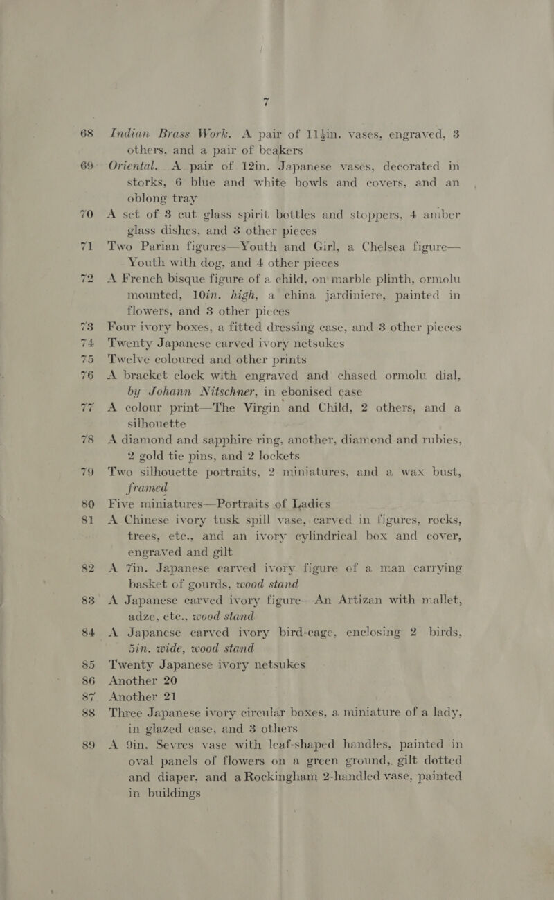 $3 85 86 88 89 Indian Brass Work. A pair of 11}in. vases, engraved, 3 others, and a pair of beakers Oriental. A pair of 12in. Japanese vases, decorated in storks, 6 blue and white bowls and covers, and an oblong tray A set of 3 cut glass spirit bottles and stoppers, 4 amber glass dishes, and 3 other pieces Two Parian figures—Youth and Girl, a Chelsea figure A French bisque figure of a child, on marble plinth, ormolu mounted, 10%. high, a china jardiniere, painted in flowers, and 3 other pieces Four ivory boxes, a fitted dressing case, and 3 other pieces Twenty Japanese carved ivory netsukes Twelve coloured and other prints A bracket clock with engraved and chased ormolu dial, by Johann Nitschner, in ebonised case A colour print—The Virgin and Child, 2 others, and a silhouette A diamond and sapphire ring, another, diamond and rubies, 2 gold tie pins, and 2 lockets Two silhouette portraits, 2: miniatures, and a wax bust, framed Five miniatures—Portraits of Ladies A Chinese ivory tusk spill vase, carved in figures, rocks, trees, etc., and an ivory cylindrical box and cover, engraved and gilt A Zin. Japanese carved ivory figure of a man carrying basket of gourds, wood stand A Japanese carved ivory figure—An Artizan with mallet, adze, etc., wood stand 5in. wide, wood stand Twenty Japanese ivory netsukes Another 20 | Another 21 Three Japanese ivory circular boxes, a miniature of a lady, in glazed case, and 3 others A 9in. Sevres vase with leaf-shaped handles, painted in oval panels of flowers on a green ground,. gilt dotted and diaper, and a Rockingham 2-handled vase, painted in buildings 