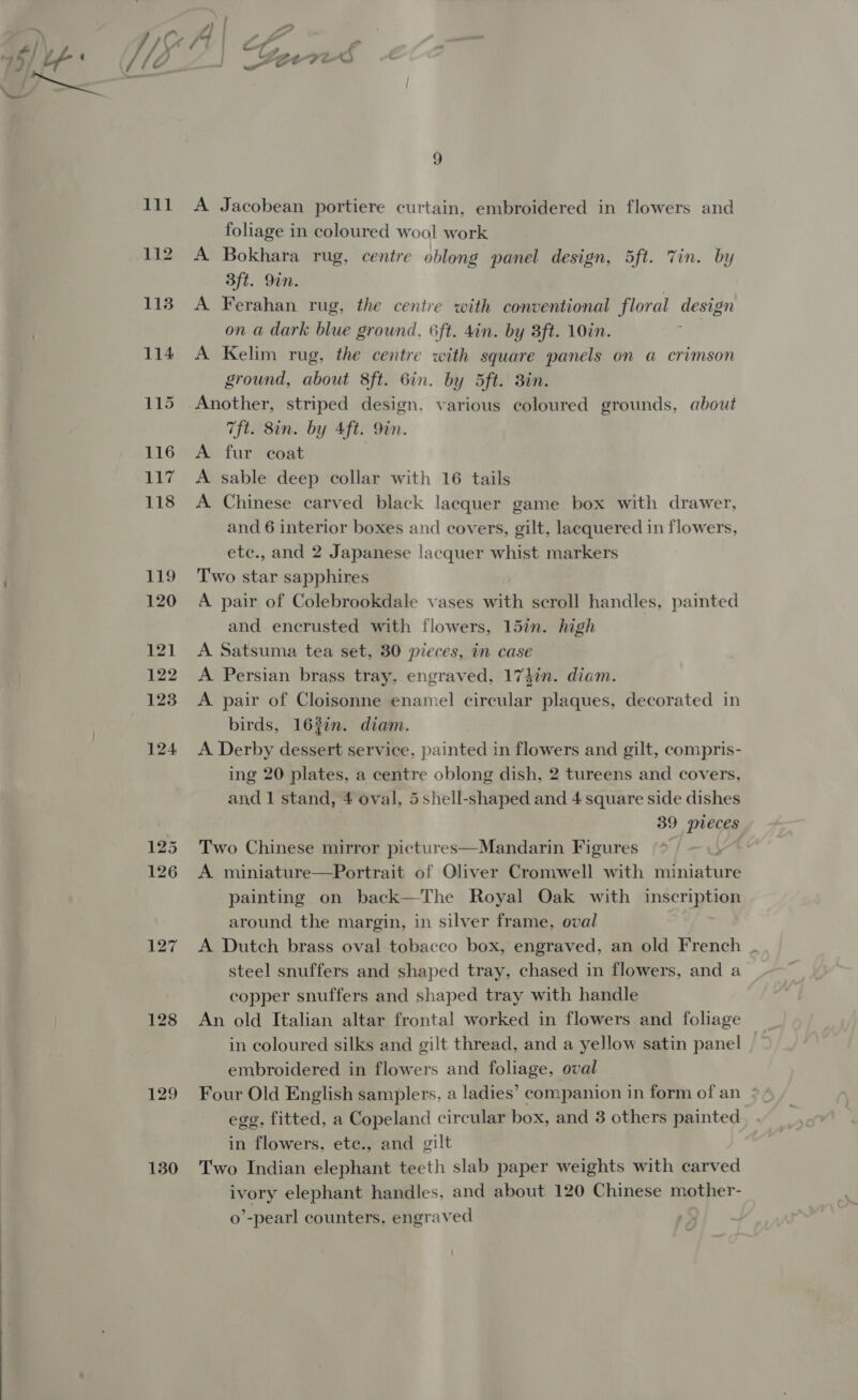  126 127 128 129 130 Jacobean portiere curtain, embroidered in flowers and Bokhara rug, centre oblong panel design, 5ft. Tin. by 3ft. 9in. Ferahan rug, the centre with conventional floral design on a dark blue ground. 6ft. 4in. by 3ft. 10in. Kelim rug, the centre with square panels on a crimson ground, about 8ft. 6in. by 5ft. 8in. Another, striped design. various coloured grounds, about 7ft. 8in. by Aft. 9in. A fur coat A sable deep collar with 16 tails A Chinese carved black lacquer game box with drawer, and 6 interior boxes and covers, gilt, lacquered in flowers, Two star sapphires A pair of Colebrookdale vases with scroll handles, painted and encrusted with flowers, 15%n. high A Satsuma tea set, 30 pieces, in case A Persian brass tray, engraved, 173in. diam A pair of Cloisonne enamel circular plaques, decorated in birds, 163in. diam. A Derby dessert service, painted in flowers and gilt, compris- ing 20 plates, a centre oblong dish, 2 tureens and covers, and 1 stand, 4 oval, 5 shell-shaped and 4 square side dishes 39 pens Se pe LS bene Two Chinese mirror pictures—Mandarin Figures A miniature—Portrait of Oliver Cromwell with aint painting on back—The Royal Oak with inscription around the margin, in silver frame, oval A Dutch brass oval tobacco box, engraved, an old French | steel snuffers and shaped tray, chased in flowers, and a copper snuffers and shaped tray with handle An old Italian altar frontal worked in flowers and foliage in coloured silks and gilt thread, and a yellow satin panel embroidered in flowers and foliage, oval egg, fitted, a Copeland circular box, and 3 others painted in flowers, ete., and gilt Two Indian elephant teeth slab paper weights with carved ivory elephant handles, and about 120 Chinese mother- o’-pearl counters, engraved