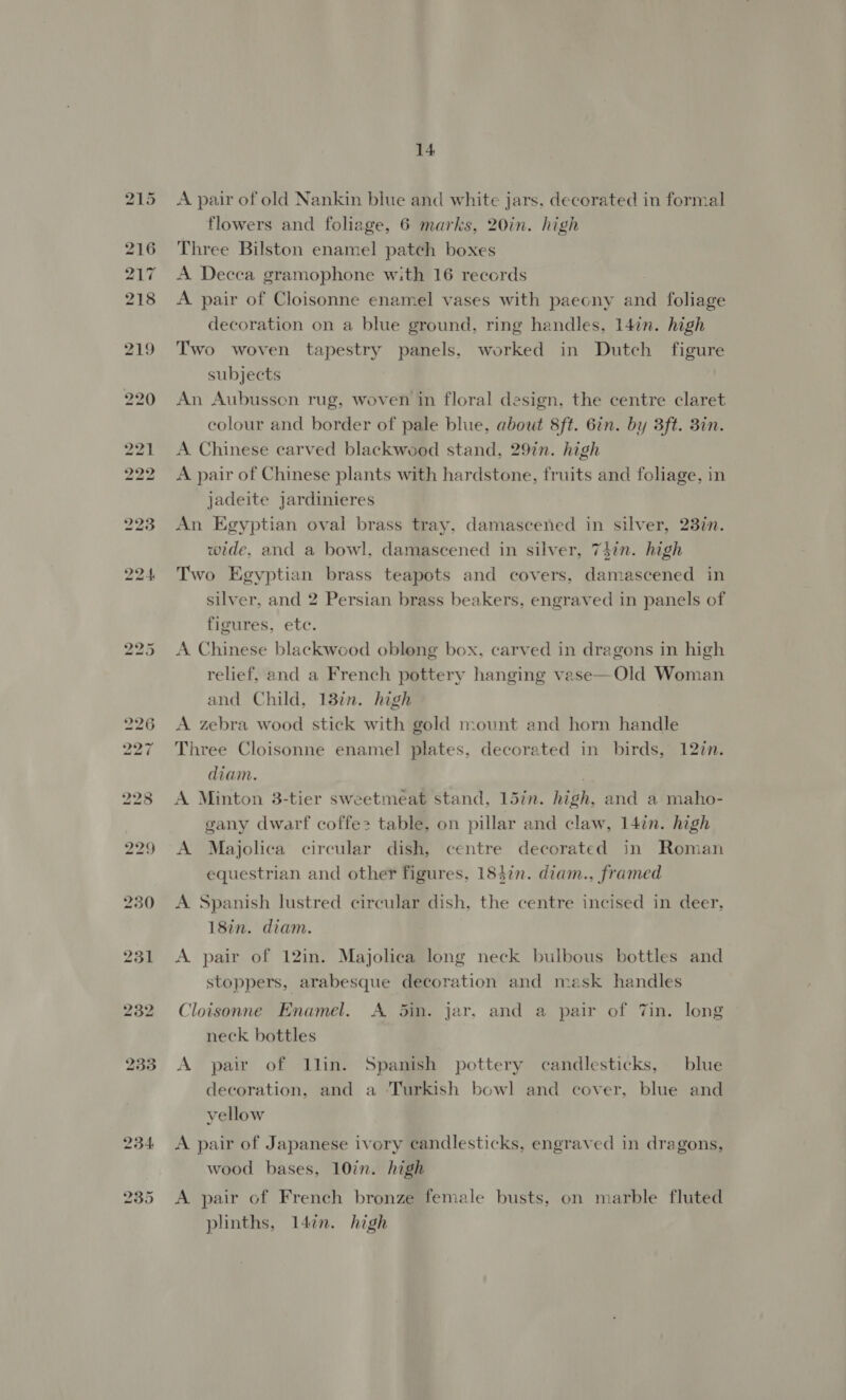 230 2351 232 233 234 235 14 A pair of old Nankin blue and white jars, decorated in formal flowers and foliage, 6 marks, 20in. high Three Bilston enamel patch boxes A Decca gramophone with 16 records A pair of Cloisonne enamel vases with paecny and foliage decoration on a blue ground, ring handles, 14in. high Two woven tapestry panels, worked in Dutch figure subjects An Aubusson rug, woven in floral design, the centre claret colour and border of pale blue, about 8ft. 6in. by 3ft. Bin. A Chinese carved blackwood stand, 29%n. high A pair of Chinese plants with hardstone, fruits and foliage, in jadeite jardinieres An Egyptian oval brass tray, damascened in silver, 23in. wide, and a bowl, damascened in silver, 74in. high Two Egyptian brass teapots and covers, damascened in silver, and 2 Persian brass beakers, engraved in panels of figures, etc. A Chinese blackwood oblong box, carved in dragons in high relief, and a French pottery hanging vase—Old Woman and Child, 13in. high A zebra wood stick with gold mount and horn handle Three Cloisonne enamel plates, decorated in birds, 12in. diam. A Minton 3-tier sweetmeat stand, 15in. high, and a maho- gany dwarf coffe&gt; table, on pillar and claw, 14in. high A Majolica circular dish, centre decorated in Roman equestrian and other figures, 18}in. diam., framed A Spanish lustred circular dish, the centre incised in deer, 18in. diam. A pair of 12in. Majolica long neck bulbous bottles and stoppers, arabesque decoration and mask handles Cloisonne Enamel. A 5in. jar, and a pair of 7in. long neck bottles A pair of llin. Spanish pottery candlesticks, blue decoration, and a Turkish bowl and cover, blue and vellow A pair of Japanese ivory candlesticks, engraved in dragons, wood bases, 10in. high A pair of French bronze female busts, on marble fluted plinths, 147n. high