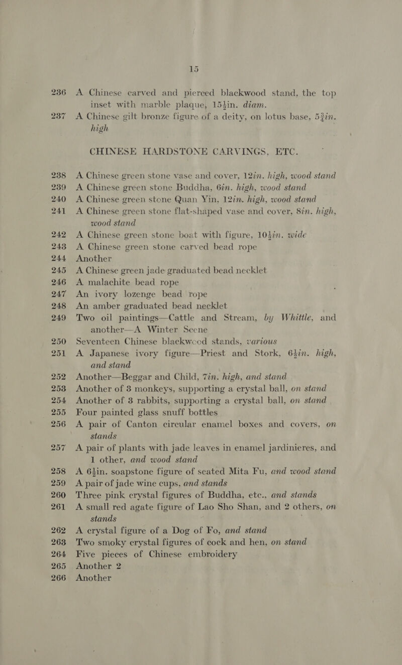 i) a) cae 238 239 240 241 24.2 243 244 245 246 247 248 249 250 251 252 2538 254 255 256 257 258 259 260 261 262 263 264 265 266 15 A Chinese carved and pierced blackwood stand, the top inset with marble plaque, 153in. diam. A Chinese gilt bronze figure of a deity, on lotus base, 532n. high | CHINESE HARDSTONE CARVINGS, ETC. A Chinese green stone vase and cover, 12in. high, wood stand A Chinese green stone Buddha, 6in. high, wood stand A Chinese green stone Quan Yin, 12in. high, wood stand A Chinese green stone flat-shaped vase and cover, 8in. high, wood stand A Chinese green stone boat with figure, 10din. wide A Chinese green stone carved bead rope Another A Chinese green jade graduated bead necklet A malachite bead rope An ivory lozenge bead rope An amber graduated bead necklet Two oil paintings—Cattle and Stream, by Whittle, and another—A Winter Seene Seventeen Chinese blackweed stands, various A Japanese ivory figure—Priest and Stork, 64in. high, and stand Another—Beggar and Child, 7in. high, and stand Another of 3 monkeys, supporting a crystal ball, on stand Another of 3 rabbits, supporting a crystal ball, on stand Four painted glass snuff bottles A pair of Canton circular enamel boxes and covers, on stands A pair of plants with jade leaves in enamel jardinieres, and 1 other, and wood stand A. 64in. soapstone figure of seated Mita Fu, and wood stand A pair of jade wine cups, and stands Three pink crystal figures of Buddha, etc., and stands A small red agate figure of Lao Sho Shan, and 2 others, on stands A crystal figure of a Dog of Fo, and stand Two smoky crystal figures of cock and hen, on stand Five pieces of Chinese embroidery Another 2 Another 