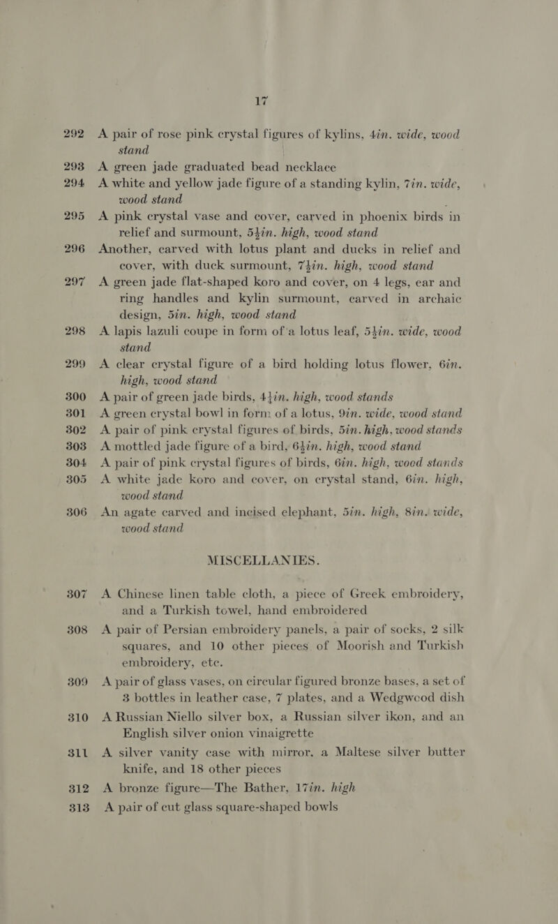 292 293 294 295 296 297 298 299 300 301 302 303 304 305 306 307 308 309 310 311 312 313 A pair of rose pink crystal figures of kylins, 4in. wide, wood stand A green jade graduated bead necklace A white and yellow jade figure of a standing kylin, 7in. wide, wood stand A pink crystal vase and cover, carved in phoenix birds in relief and surmount, 547n. high, wood stand Another, carved with lotus plant and ducks in relief and cover, with duck surmount, 7din. high, wood stand A green jade flat-shaped koro and cover, on 4 legs, ear and ring handles and kylin surmount, carved in archaic design, 5in. high, wood stand A lapis lazuli coupe in form ofa lotus leaf, 54in. wide, wood stand A clear crystal figure of a bird holding lotus flower, 6in. high, wood stand A pair of green jade birds, 44in. high, wood stands A green crystal bowl in form of a lotus, 9in. wide, wood stand A pair of pink crystal figures of birds, 5in. high, wood stands A mottled jade figure of a bird, 64in. high, wood stand A pair of pink crystal figures of birds, 6in. high, woed stands A white jade koro and cover, on crystal stand, 6in. high, wood stand An agate carved and incised elephant, 57n. high, 8in. wide, wood stand MISCELLANIES. A Chinese linen table cloth, a piece of Greek embroidery, and a Turkish towel, hand embroidered A pair of Persian embroidery panels, a pair of socks, 2 silk squares, and 10 other pieces of Moorish and Turkish embroidery, etc. A pair of glass vases, on circular figured bronze bases, a set of 3 bottles in leather case, 7 plates, and a Wedgwood dish A Russian Niello silver box, a Russian silver ikon, and an English silver onion vinaigrette A silver vanity case with mirror. a Maltese silver butter knife, and 18 other pieces A bronze figure—The Bather, 17in. high A pair of cut glass square-shaped bowls