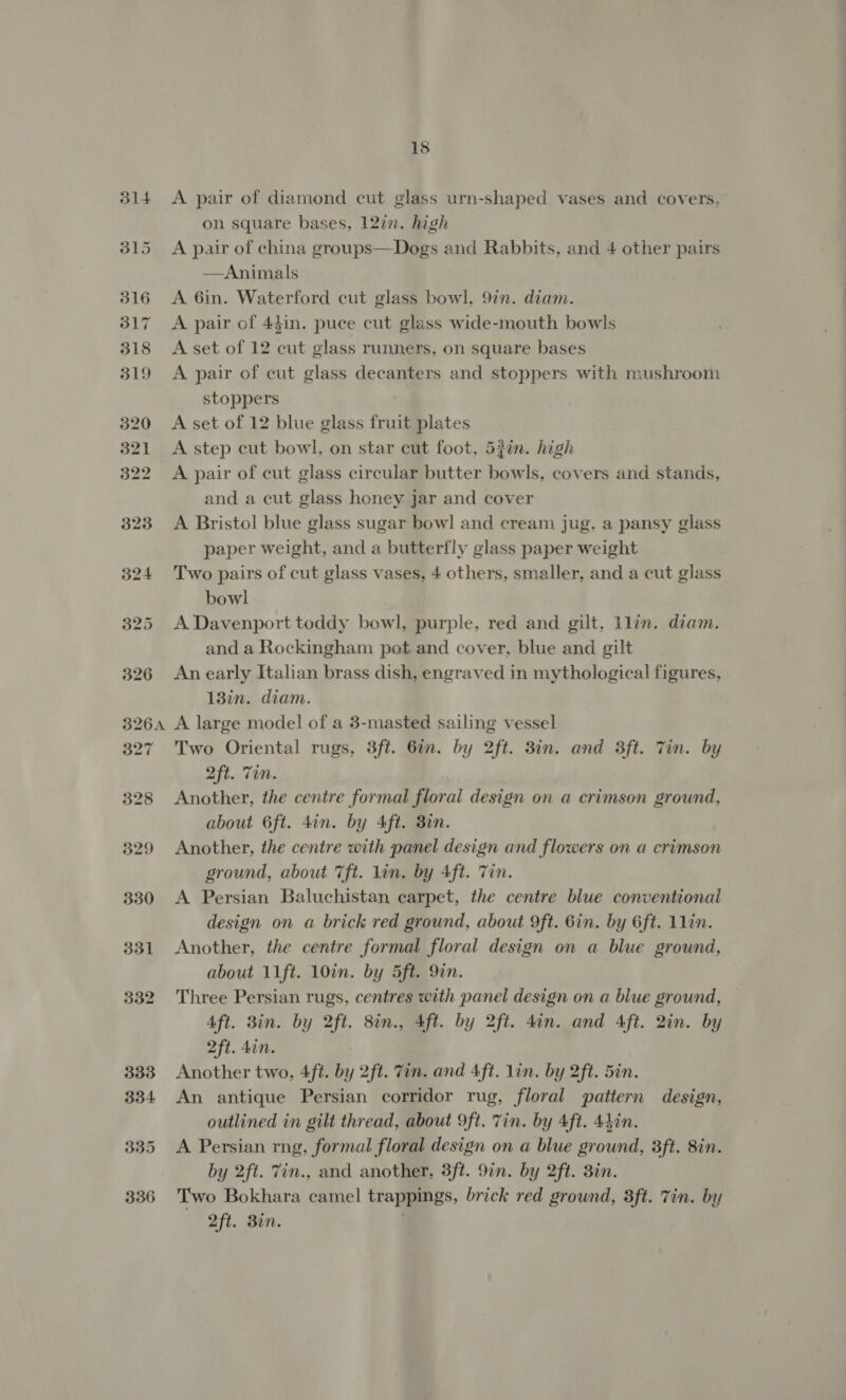 332 333 334 335 336 18 A pair of diamond cut glass urn-shaped vases and covers, on square bases, 127. high A pair of china groups—Dogs and Rabbits, and 4 other pairs —Animals A 6in. Waterford cut glass bowl, 97n. diam. A pair of 43in. puce cut glass wide-mouth bowls A set of 12 cut glass runners, on square bases A pair of cut glass decanters and stoppers with mushroom stoppers ) A set of 12 blue glass fruit plates A step cut bowl, on star cut foot, 52in. high A pair of cut glass circular butter bowls, covers and stands, and a cut glass honey jar and cover A Bristol blue glass sugar bow! and cream jug, a pansy glass paper weight, and a butterfly glass paper weight Two pairs of cut glass vases, 4 others, smaller, and a cut glass bowl A Davenport toddy bowl, purple, red and gilt, llin. diam. and a Rockingham pot and cover, blue and gilt An early Italian brass dish, engraved in mythological figures, 13in. diam. A large model of a 3-masted sailing vessel Two Oriental rugs, 3ft. 6in. by 2ft. 3in. and 3ft. Tin. by 2ft. Tin. Another, the centre formal floral design on a crimson ground, about 6ft. 4in. by Aft. 38in. Another, the centre with panel design and flowers on a crimson ground, about 7ft. lin. by 4ft. Tin. A Persian Baluchistan carpet, the centre blue conventional design on a brick red ground, about 9ft. 6in. by 6ft. 1lin. Another, the centre formal floral design on a blue ground, about 11ft. 10in. by 5ft. 9in. Three Persian rugs, centres with panel design on a blue ground, Aft. Bin. by 2ft. 8in., 4ft. by 2ft. din. and 4ft. 2in. by 2ft. don. | Another two, 4ft. by 2ft. Tin. and Aft. lin. by 2ft. 5in. An antique Persian corridor rug, floral pattern design, outlined in gilt thread, about 9ft. Tin. by 4ft. 44in. A Persian rng, formal floral design on a blue ground, 8ft. 8in. by 2ft. 7in., and another, 8ft. 9in. by 2ft. 3in. Two Bokhara camel trappings, brick red ground, 3ft. Tin. by Oft. Bin.