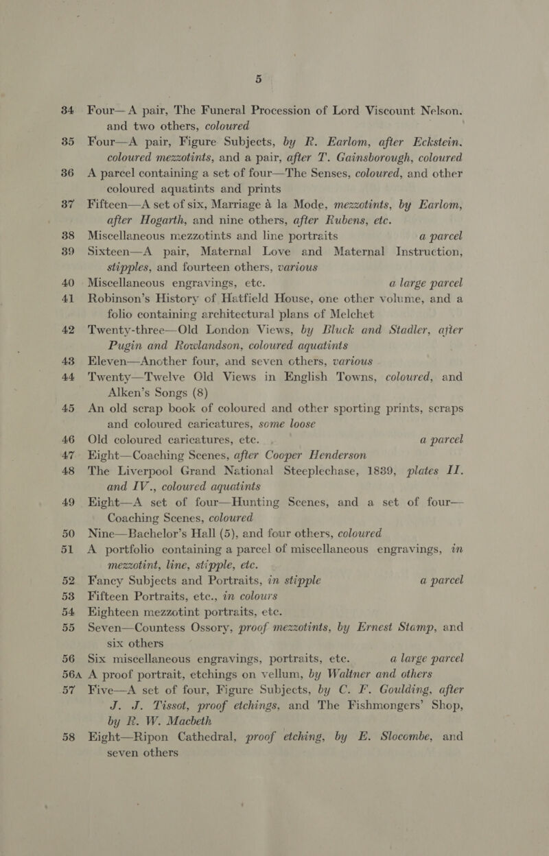 34 35 36 37 38 39 40 Al 42 43 44 45 46 47 48 49 50 51 52 53 54 55 56 5 Four— A pair, ‘The Funeral Procession of Lord Viscount Nie and two others, coloured Four—A pair, Figure Subjects, by R. Earlom, after Eckstein. coloured mezzotints, and a pair, after T’. Gainsborough, coloured A parcel containing a set of four—The Senses, coloured, and other coloured aquatints and prints Fifteen—A set of six, Marriage 4 la Mode, mezzotints, by Earlom, after Hogarth, and nine others, after Rubens, etc. Miscellaneous mezzotints and line portraits a parcel Sixteen—A pair, Maternal Love and Maternal Instruction, stipples, and fourteen others, various Miscellaneous engravings, etc. a large parcel Robinson’s History of Hatfield House, one other volume, and a folio containing architectural plans of Melchet Twenty-three—Old London Views, by Bluck and Stadler, atter Pugin and Rowlandson, coloured aquatints Eleven—Ancther four, and seven cthers, various Twenty—Twelve Old Views in English Towns, coloured, and Alken’s Songs (8) An old scrap book of coloured and other sporting prints, scraps and coloured caricatures, some loose Old coloured caricatures, etc. a parcel Kight—Coaching Scenes, after Cooper Henderson The Liverpool Grand National Steeplechase, 1889, plates II. and IV., coloured aquatints Kight—A set of four—Hunting Scenes, and a set of four— Coaching Scenes, coloured Nine—Bachelor’s Hall (5), and four others, colowred A portfolio containing a parcel of miscellaneous engravings, im mezzotint, line, stipple, etc. Fancy Subjects and Portraits, in stipple a parcel Fifteen Portraits, etc., in colours Kighteen mezzotint portraits, ete. Seven—Countess Ossory, proof mezzotints, by Ernest Stamp, and six others Six miscellaneous engravings, portraits, ete. a large parcel 5ST 58 Five—A set of four, Figure Subjects, by C. J’. Goulding, after J. J. Tissot, proof etchings, and The Fishmongers’ Shop, by R. W. Macbeth Kight—Ripon Cathedral, proof etching, by E. Slocombe, and seven others