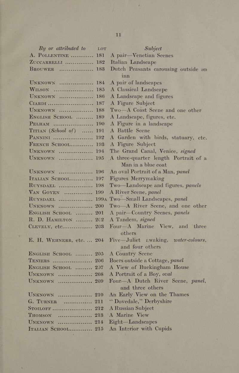 A. POLLENTINE ZUCCARRELLI BROUWER eee ree eseseee eee reese eaeeesee ee ee UNKNOWN WILSON UNKNOWN CIARDI UNKNOWN PELHAM T1T1AN (School of) PANNINI FRENCH SCHOOL...........- UNKNOWN UNKNOWN eee ere ee eree ree eeeese eee ere eee reeesesee ee eee eee eee ere eee see RUYSDAEL Van GOYEN RUYSDAEL UNKNOWN ENGLISH SCHOOL R. D. Hamitton COTE IW OE: a. GR a borne eee ee mess rresee eee ere ee erareeeeses i eee ere eee EK. H. WEHNERR, etc. ... ENGLISH SCHOOL TENIERS ENGLISH SCHOOL UNKNOWN UNKNOWN eee eee eee eee reer see eee eeeereeeee ee erereeee ee eee eee essesereee ee eres ee eereeeeeseew UNKNOWN G. TURNER STOILOFF _ THOMSON UNKNOWN TTALIAN SCHOOL. .0c15-00se: coe eee ee Here ereeee eee ee eer eereraeree eee reer eee eeeereseeeeen eee eee eee eee ee eeee 11 A pair—Venetian Scenes Italian Landscape Dutch Peasants carousing outside an inn A pair of landscapes A Classical Landscape A Landscape and figures A Figure Subject Two—A Coast Scene and one other A Landscape, figures, ete. A Figure in a landscape A Battle Scene A Garden with birds, statuary, ete. A Figure Subject The Grand Canal, Venice, signed A three-quarter length Portrait of a Man in a blue coat An oval Portrait of a Man, panel Figures Merrymaking Two—Landscape and figures, panels A River Scene, panel Two—Small Landscapes, panel Two—A River Scene, and one other A pair—Country Scenes, panels A Tandem, signed Four—A Marine View, and_ three others Five—Juliet ewaking, water-colours, and four others A Country Scene Boers outside a Cottage, panel A View of Buckingham House A Portrait of a Boy, oval Four—A Dutch River Scene, panel, and three others An Early View on the Thames ** Dovedale,’’ Derbyshire A Russian Subject Kight—Landscapes An Interior with Cupids