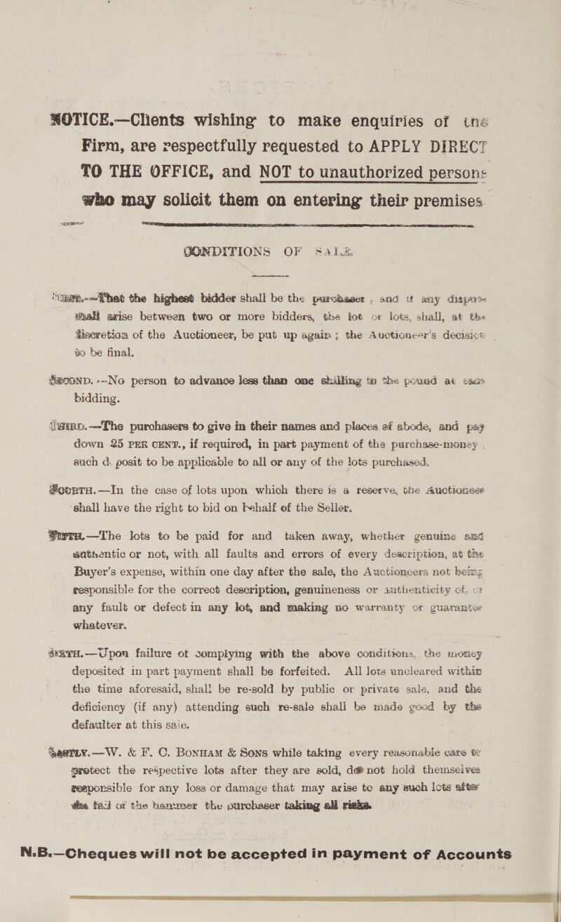 OTICE.—Clients wishing to make enquiries of Une Firm, are respectfully requested to APPLY DIRECT TO THE OFFICE, and NOT to unauthorized persons who may solicit them on entering their premises paeeres*  GONDITIONS OF S4{.%  ‘iist.-—T het the highest bidder shall be the parciaser , and ut any disperse shall arise between two or more bidders, ths lot cx lots, shall, at the Hiseretion of the Auctioneer, be put up again; the Auctioneer’s decisive | és be final, Seconp.--No person to advance less than ome shilling iw the pound at cae bidding. ‘ig@unp.—The purchasers to give in their names and places of abode, and pay down 25 PER CENT., if required, in part payment of the purchase-money auch d. posit to be applicable to all or any of the lots purchased. #oorTrH.—In the case of lots upon which there is a reserve, the Auctionses shall have the right to bid on fehalf of the Seller. GwTE.—The lots to be paid for and taken away, whether genuine and eathentic or not, with all faults and errors of every deacription, at the Buyer’s expense, within one day after the sale, the Auctioneers net being responsible for the correct description, genuineness or authenticity of. o any fault or defect in any lot, and making no warranty or guarantee whatever. savH.—Upou failure ot somplying with the above conditions, the mOney deposited in part payment shall be forfeited. All lets uncleared withiz the time aforesaid, shall be re-sold by public or private sale, and the deficiency (if any) attending such re-sale shall be made good by the defaulter at this saie. Sastiy.—W. &amp; F. C. Bonnam &amp; Sons while taking every reasonable care t protect the respective lots after they are sold, d@not hold themseive: zeeponsible for any loss or damage that may arise to any such lots after ding fad ox the hammer the ourchaser taking all risks. N.B.—Cheques will not be accepted in payment of Accounts rer rea So on one |