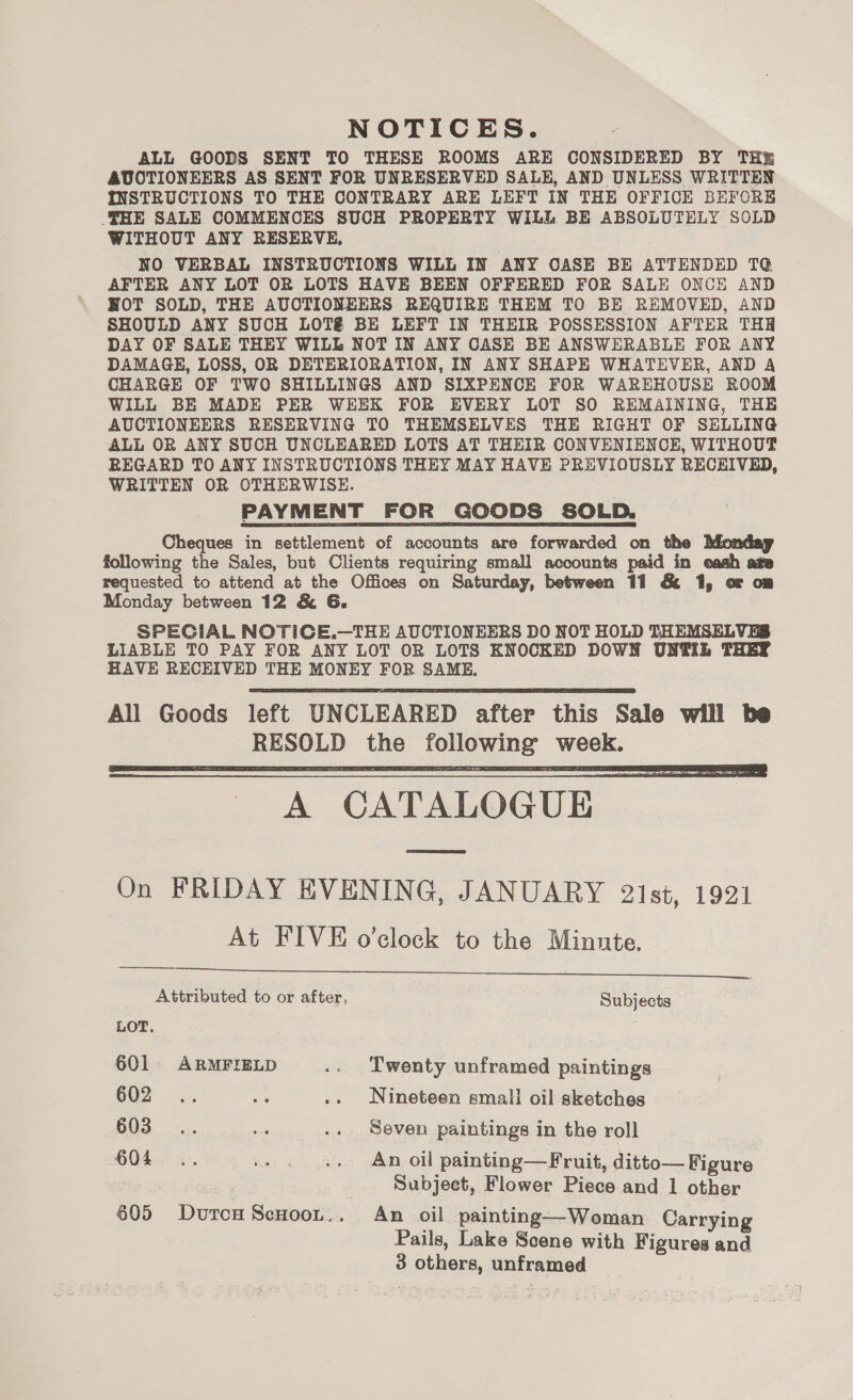 ALL GOODS SENT TO THESE ROOMS ARE CONSIDERED BY THE AUCTIONEERS AS SENT FOR UNRESERVED SALE, AND UNLESS WRITTEN INSTRUCTIONS TO THE CONTRARY ARE LEFT IN THE OFFICE BEFORE _THE SALE COMMENCES SUCH PROPERTY WiLL BE ABSOLUTELY SOLD WITHOUT ANY RESERVE, NO VERBAL INSTRUCTIONS WILL IN ANY CASE BE ATTENDED T@ AFTER ANY LOT OR LOTS HAVE BEEN OFFERED FOR SALE ONCE AND NOT SOLD, THE AUCTIONEERS REQUIRE THEM TO BE REMOVED, AND SHOULD ANY SUCH LOT&amp; BE LEFT IN THEIR POSSESSION AFTER THH DAY OF SALE THEY WILL NOT IN ANY CASE BE ANSWERABLE FOR ANY DAMAGE, LOSS, OR DETERIORATION, IN ANY SHAPE WHATEVER, AND A CHARGE OF TWO SHILLINGS AND SIXPENCE FOR WAREHOUSE ROOM WILL BE MADE PER WEEK FOR EVERY LOT SO REMAINING, THE AUCTIONEERS RESERVING TO THEMSELVES THE RIGHT OF SELLING ALL OR ANY SUCH UNCLEARED LOTS AT THEIR CONVENIENCE, WITHOUT REGARD TO ANY INSTRUCTIONS THEY MAY HAVE PREVIOUSLY RECHIVED, WRITTEN OR OTHERWISE. PAYMENT FOR GOODS SOLD. Cheques in settlement of accounts are forwarded on the following the Sales, but Clients requiring small accounts paid in eash ate requested to attend at the Offices on Saturday, between 11 &amp; 1, or om Monday between 12 &amp; G. SPECIAL NOTICE.—THE AUCTIONEERS DO NOT HOLD THEMSELVES LIABLE TO PAY FOR ANY LOT OR LOTS KNOCKED DOWN UNTIL THEY HAVE RECEIVED THE MONEY FOR SAME.   A CATALOGUE _ On FRIDAY EVENING, JANUARY 2ist, 1921 At FIVE o'clock to the Minnte.   Attributed to or after, Subjects LOT. 601 ARMFIELD .. Twenty unframed paintings 602 -y. oa .. Nineteen small oil sketches 603... - .. Seven paintings in the roll 604... -+ . ... An oil painting—Fruit, ditto— Figure Subject, Flower Piece and 1 other 605 DutcHSecnoo,.. An oil painting—Woman Carrying Pails, Lake Scene with Figures and 3 SL OLBORS, unframed