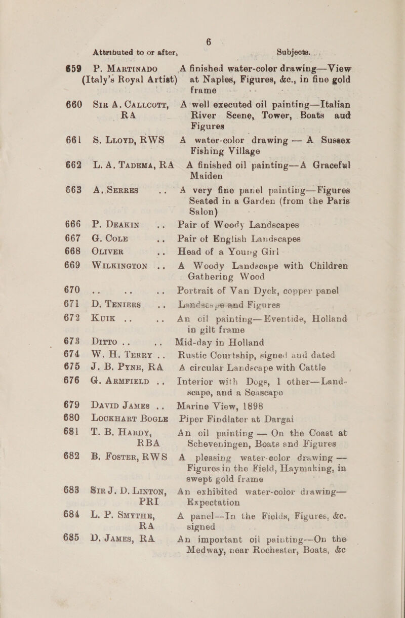 Attributed to or after, 5 Subjects. _ . 659 P. Marrtnapo A finished water-coler drawing—View (Italy’s Royal Artist) at Naples, clue’ ey ., In fine gold ) ae frame - 660 Sir A.Cautcorr, A ‘well executed oil saisittice Satelit RA River Scene, Tower, Boats aud Figures 661 8S. Liuoyp, RWS A _ water-color drawing — A Sussex Fishing Village 662 L.A. Tapema, RA _ A finished oil painting—A Graceful Maiden 663 <A, SERRES .. A very fine panel painting—Figures Seated in a Garden (from the Paris Salon) 666 P. Deakin... Pair of Woody Landscapes 667 G. CoLE .. Pair of English Landscapes 668 OLIVER .» Head of a Young Giri 669 Wuitxineron .. A Woody Landscape with Children Gathering Wood Vi) ees is .. Portrait of Van Dyck, copper panel 671 D.Tenters .. Landacapeand Figures 6i2 . Kum .; .. An oil painting— Eventide, Holland in gilt frame 673 Dirro.. . Mid-day in Holland 674 W.H. Tyinkiv’ .. Rustic Courtship, signed and dated 675 J.B. Pynz, RA A circular Landscape with Cattle 676 G. ArRmriztD .. Interior with Doge, 1 other—Land- scape, and a Seascape 679 Davin James .. Marine View, 1898 680 lLockHart Bootie Piper Findlater at Dargai 681 T. B. Harpy, An oil painting — On the Coast at RBA Scheveningen, Boats and Figures 682 B. Fostsrn,RWS A pleasing water-eolor drawing — Figures in the Field, Haymaking, in swept gold frame 683 SirJ.D.Linron, An exhibited water-color drawing— PRI Kix pectation 684 L. P. Smyruz, A panel—-In the Fields, Figures, &amp;e. RA signed 685 D. James, RA An important oil painting—On the _ . Medway, near Rochester, Boats, &amp;c
