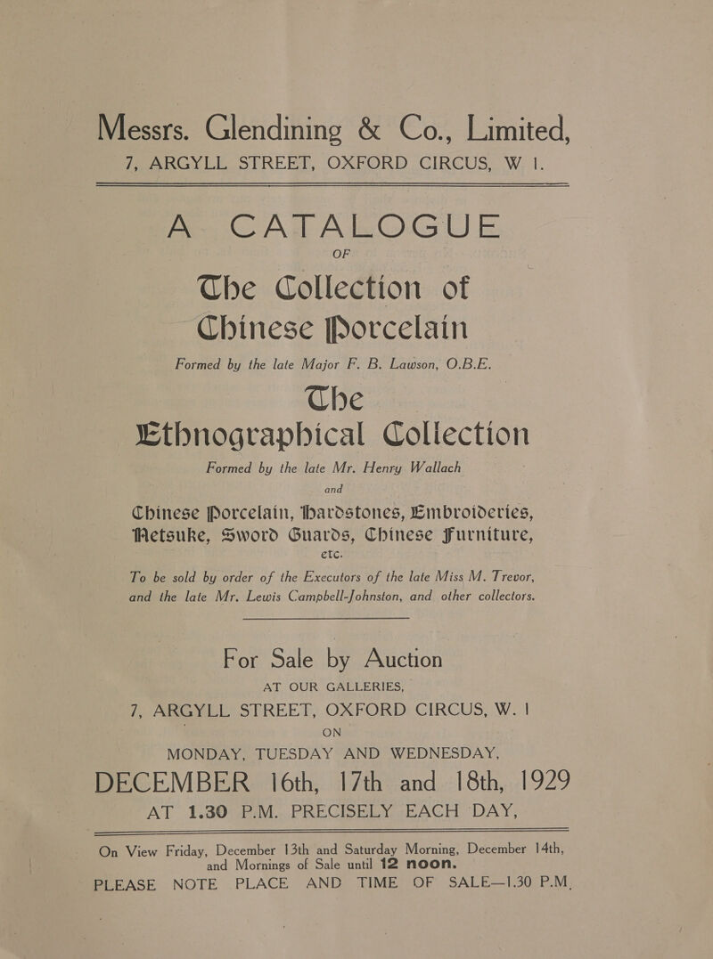 Messrs. Glendining &amp; Co., Limited, Peo LE STREET, OXRORD CIRCUS W. I. A CATALOGUE The Collection of Chinese Porcelain Formed by the late Major F. B. Lawson, O.B.E. Che “thnographical Coliection Formed by the late Mr. Henry Wallach and Chinese Porcelain, hardstones, Embroideries, Wetsuke, Sword Guards, Chinese Furniture, etc. To be sold by order of the Executors of the late Miss M. Trevor, and the late Mr. Lewis Campbell-Johnston, and other collectors. For Sale by Auction AT OUR GALLERIES, 7, ARGYLL STREET, OXFORD CIRCUS, W. | | ON MONDAY, TUESDAY AND WEDNESDAY, DECEMBER 16th, 17th and 18th, 1929 AT 1.30 P.M. PRECISELY EACH ‘DAY,   On View Friday, December 13th and Saturday Morning, December 14th, and Mornings of Sale until 12 noon. PLEASE NOTE PLACE AND TIME OF SALE—1.30 P.M,