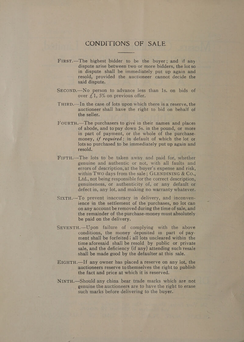 CONDITIONS OF SALE. First.—The highest bidder to be the buyer; and if any dispute arise between two or more bidders, the lot so in dispute shall be immediately put up again and resold, provided the auctioneer cannot decide the said dispute. SECOND.—No person to advance less than ls. on bids of over £1, 5% on previous offer. THIRD.-—In the case of lots upon which there is a reserve, the auctioneer shall have the pin to bid on behalf of the seller. FoOuRTH.—The purchasers to give in their names and places of abode, and to pay down 5s. in the pound, or more in part of payment, or the whole of the purchase- money, tf required: in default of which the lot or lots so purchased to be immediately put up again and resold. FIFTH.—The lots to be taken away and paid for, whether genuine and authentic or not, with all faults and errors of description, at the buyer’s expense and risk, within Two days from the sale; GLENDINING &amp; CoO., Ltd., not being responsible for the correct description, genuineness, or authenticity of, or any default or defect in, any lot, and making no warranty whatever. SIXTH.—To prevent inaccuracy in delivery, and inconven- ience in the settlement of the purchases, no lot can on any account be removed during the time of sale, and the remainder of the purchase- -money must absolutely be paid on the delivery. SEVENTH.—Upon failure of complying with the above conditions, the money deposited in part of pay- ment shall be forfeited; all lots uncleared within the time aforesaid shall be resold by public or private sale, and the deficiency (if any) attending such resale shall be made good by the defaulter at this sale. EIGHTH.—If any owner has placed a reserve on any lot, the auctioneers reserve to themselves the right to publisb the fact and price at which it is reserved. NINTH.—Should any china bear trade marks which are not genuine the auctioneers are to have the right to erase such marks before delivering to the buyer.