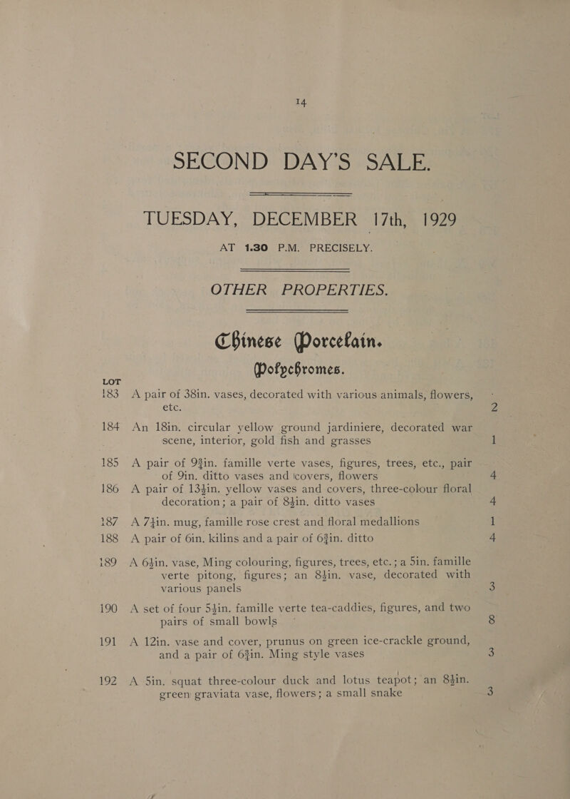 LOT 183 184 185 186 187 188 i89 190 191 i 14. SECOND DAY'S SALE.  TUESDAY, DECEMBER 17th, 1929 AT 1.30 P.M. PRECISELY. OTHER PROPERTIES. Chinese Porcelain. Dofpchromes. A pair of 38in. vases, decorated with various animals, flowers, ete: An 18in. circular yellow ground jardiniere, decorated war scene, interior, gold fish and grasses A pair of 9%in. famille verte vases, figures, trees, etc., pair of 9in. ditto vases and Icovers, flowers A pair of 1341n. yellow vases and covers, three-colour floral decoration; a pair of 84in. ditto vases A 7thin. mug, famille rose crest and floral medallions A pair of 6in. kilins and a pair of 63in. ditto A 6hin. vase, Ming colouring, figures, trees, etc.; a 5in. famille verte pitong, figures; an 8tin. vase, decorated with various panels A set of four 54in. famille verte tea-caddies, figures, and two pairs of small bowls A 12in. vase and cover, prunus on green ice-crackle ground, and a pair of 63in. Ming style vases A 5in. squat three-colour duck and lotus teapot; an 83in. green graviata vase, flowers; a small snake a ee eee