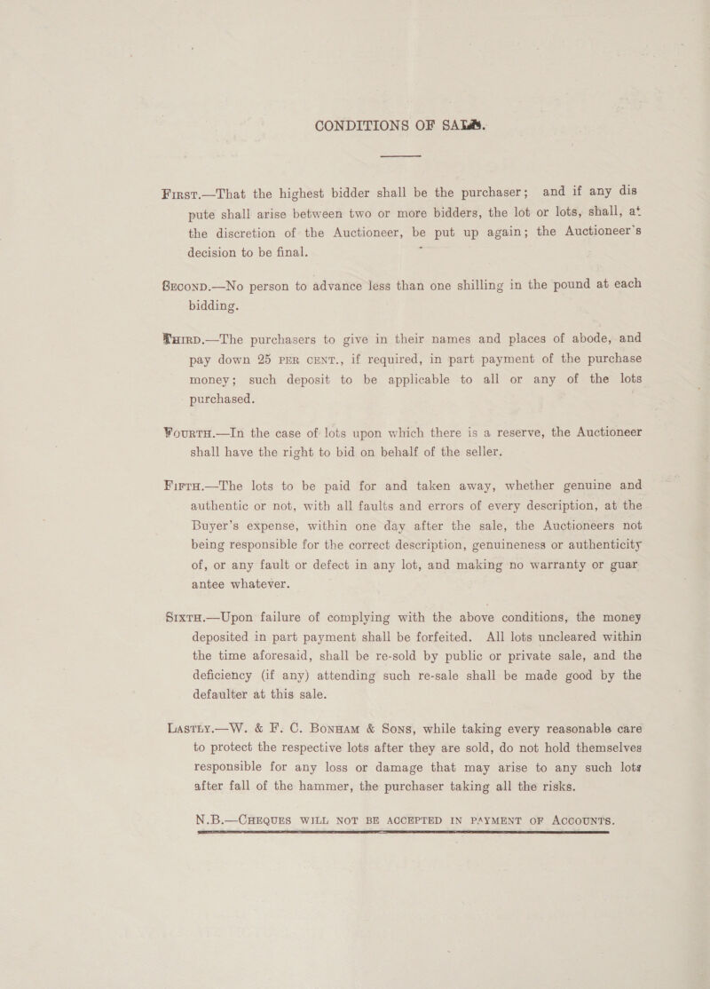 CONDITIONS OF SATsa&amp;. First.—That the highest bidder shall be the purchaser; and if any dis pute shall arise between two or more bidders, the lot or lots, shall, a* the discretion of the Auctioneer, be put up again; the Auctioneers decision to be final. 4 SrconD.—No person to advance less than one shilling in the pound at each bidding. Yurrp.—The purchasers to give in their names and places of abode, and pay down 25 PER CENT., if required, in part payment of the purchase money; such deposit to be applicable to all or any of the lots purchased. 7 FourtH.—In the case of lots upon which there is a reserve, the Auctioneer shall have the right to bid on behalf of the seller. FirrH.—The lots to be paid for and taken away, whether genuine and authentic or not, with all faults and errors of every description, at the Buyer’s expense, within one day after the sale, the Auctioneers not being responsible for the correct description, genuineness or authenticity of, or any fault or defect in any lot, and making no warranty or guar antee whatever. Srxta.—Upon failure of complying with the above conditions, the money deposited in part payment shall be forfeited. All lots uncleared within the time aforesaid, shall be re-sold by public or private sale, and the deficiency (if any) attending such re-sale shall be made good by the defaulter at this sale. Lastty.—W. &amp; F. C. Bonnam &amp; Sons, while taking every reasonable care to protect the respective lots after they are sold, do not hold themselves responsible for any loss or damage that may arise to any such lots after fall of the hammer, the purchaser taking all the risks. N.B.—CHEQUES WILL NOT BE ACCEPTED IN PAYMENT OF ACCOUNTS. 