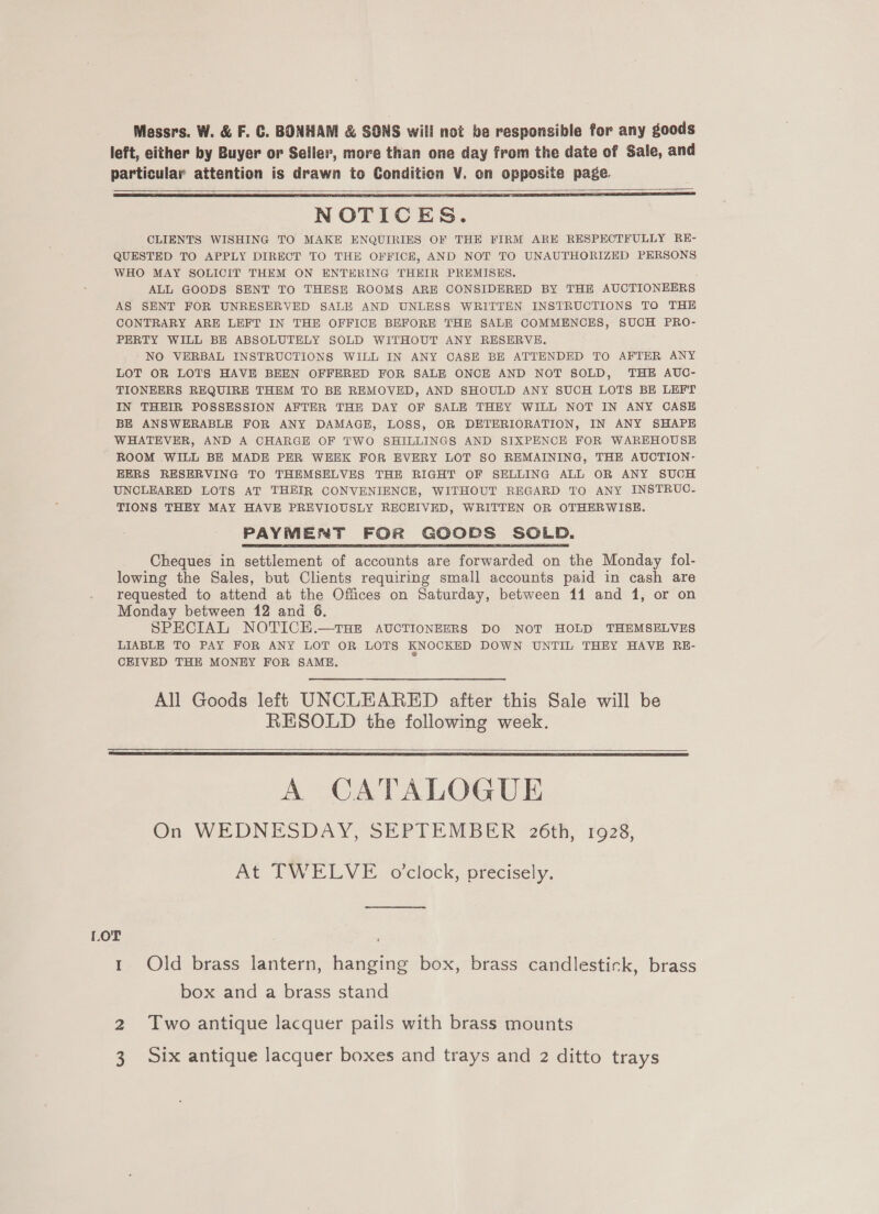 Messrs. W. &amp; F. GC. BONHAM &amp; SONS will not be responsible for any goods left, either by Buyer or Seller, more than one day from the date of Sale, and particular attention is drawn to Condition V. on opposite page.    NOTICES. CLIENTS WISHING TO MAKE ENQUIRIES OF THE FIRM ARE RESPECTFULLY RE- QUESTED TO APPLY DIRECT TO THE OFFICE, AND NOT TO UNAUTHORIZED PERSONS WHO MAY SOLICIT THEM ON ENTERING THEIR PREMISES. ALL GOODS SENT TO THESE ROOMS ARE CONSIDERED BY THE AUCTIONEERS AS SENT FOR UNRESERVED SALE AND UNLESS WRITTEN INSTRUCTIONS TO THE CONTRARY ARE LEFT IN THE OFFICE BEFORE THE SALE COMMENCES, SUCH PRO- PERTY WILL BE ABSOLUTELY SOLD WITHOUT ANY RESERVE. NO VERBAL INSTRUCTIONS WILL IN ANY CASE BE ATTENDED TO AFTER ANY LOT OR LOTS HAVE BEEN OFFERED FOR SALE ONCE AND NOT SOLD, THE AUC- TIONEERS REQUIRE THEM TO BE REMOVED, AND SHOULD ANY SUCH LOTS BE LEFT IN THEIR POSSESSION AFTER THE DAY OF SALE THEY WILL NOT IN ANY CASE BE ANSWERABLE FOR ANY DAMAGE, LOSS, OR DETERIORATION, IN ANY SHAPE WHATEVER, AND A CHARGE OF TWO SHILLINGS AND SIXPENCE FOR WAREHOUSE ROOM WILL BE MADE PER WEEK FOR EVERY LOT SO REMAINING, THE AUCTION- EERS RESERVING TO THEMSELVES THE RIGHT OF SELLING ALL OR ANY SUCH UNCLEARED LOTS AT THEIR CONVENIENCE, WITHOUT REGARD TO ANY INSTRUC- TIONS THEY MAY HAVE PREVIOUSLY RECEIVED, WRITTEN OR OTHERWISE. PAYMENT FOR GOODS SOLD. Cheques in settlement of accounts are forwarded on the Monday fol- lowing the Sales, but Clients requiring small accounts paid in cash are requested to attend at the Offices on Saturday, between 11 and 1, or on Monday between 12 and 6. SPECIAL NOTICH.—THE AUCTIONEERS DO NOT HOLD THEMSELVES LIABLE TO PAY FOR ANY LOT OR LOTS KNOCKED DOWN UNTIL THEY HAVE RE- CEIVED THE MONEY FOR SAME.  All Goods left UNCLEARED after this Sale will be RESOLD the following week.    A CATALOGUE On WEDNESDAY, SEPTEMBER 26th, 1928, At TWELVE o'clock, precisely. LOT 1 Old brass lantern, hanging box, brass candlestick, brass box and a brass stand NS Two antique lacquer pails with brass mounts