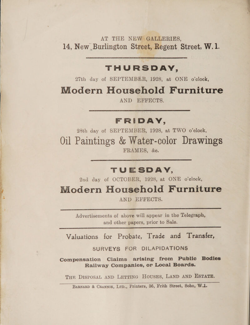 AT THE NEW GALLERIES, 14, New Burlington Street, Regent Street, W.1.  THURSDAY, 27th day of SEPTEMBER, 1928, at ONE o’clock, WMiodern Household Furniture AND EFFECTS.  FRIDAY, 28th day of SEPTEMBER, 1928, at TWO o'clock, Oil Paimtings &amp; Water-color Drawings FRAMES, &amp;ce.  TUESDAY, 2nd day of OCTOBER, 1928, at ONE o’elock, Modern Household Furniture AND EFFECTS.  Advertisements of above will appear in the Telegraph, and other papers, prior to Sale. Valuations for Probate, Trade and Transfer, SURVEYS FOR DILAPIDATIONS Compensation Claims arising from Public Bodies Railway Companies, or Local Boards. THE DISPOSAL AND LETTING HOUSES, LAND AND ESTATE. BaRNARD &amp; CRANNIS, Lirp., Printers, 36, Frith Street, Soho, W.1.