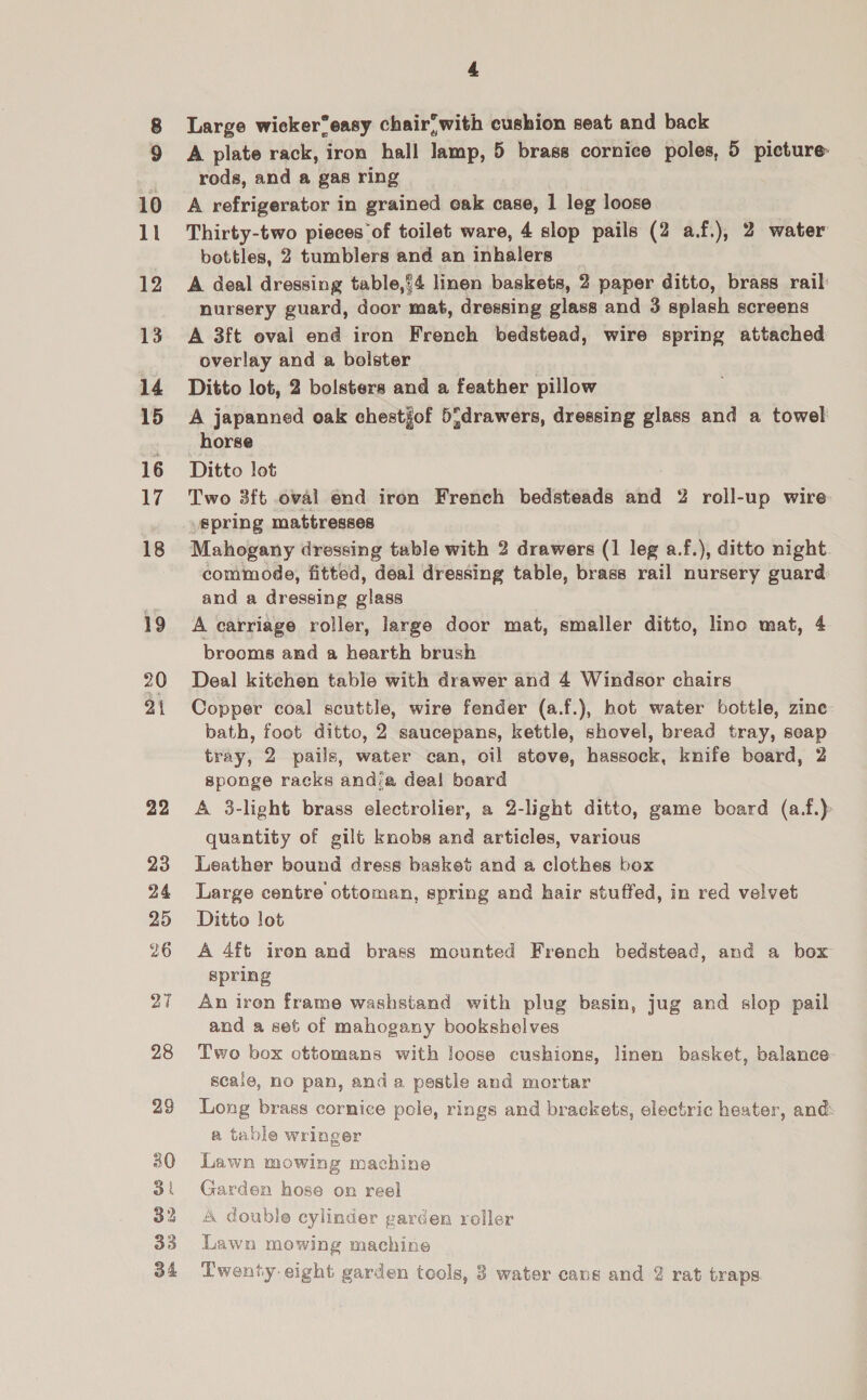 10 ll 12 13 14 15 16 17 18 19 20 ai 22 23 24 25 26 28 29 30 3 32 33 34 4 Large wicker“easy chair; with cushion seat and back A plate rack, iron hall Wiebe? 5 brass cornice poles, 5 picture: rods, and a gas ring A refrigerator in grained oak case, 1 leg loose Thirty-two pieces of toilet ware, 4 slop pails (2 a.f.), 2 water bottles, 2 tumblers and an ‘Whalers A deal dressing table,’4 linen baskets, 2 paper ditto, brass rail nursery guard, door mat, dressing glass and 3 splash screens A 3ft eval end iron French bedstead, wire spring attached overlay and a bolster Ditto lot, 2 bolsters and a feather pillow A japanned oak chestjof 5}drawers, dressing glass and a towel horse Ditto lot Two 3ft oval end iron French bedsteads aid 2 roll-up wire: spring mattresses Mahogany dressing table with 2 drawers (1 leg a.f.), ditto night commode, fitted, deal dressing table, brass rail nursery guard. and a dressing glass A carriage roller, large door mat, smaller ditto, lino mat, 4 brooms and a hearth brush Deal kitehen table with drawer and 4 Windsor chairs Copper coal scuttle, wire fender (a.f.), hot water bottle, zine bath, foot ditto, 2 saucepans, kettle, shovel, bread tray, seap tray, 2 pails, water can, oil stove, hassock, knife board, 2 sponge racks and:a deal board A 3-light brass electrolier, a 2-light ditto, game board (a.f.) quantity of gilt knobs and articles, various Leather bound dress basket and a clothes box Large centre ottoman, spring and hair stuffed, in red velvet Ditto lot A 4ft iren and brass mounted French bedstead, and a box spring An iron frame washstand with plug basin, jug and slop pail and a set of mahogany bookshelves Two box ottomans with Jeose cushions, linen basket, balance scaie, no pan, anda. pestle and mortar Long brass cornice pole, rings and brackets, electric heater, and a table wringer Lawn mowing machine Garden hose on reel A double cylinder garden roller Lawn mowing machine A Pare hs is 4 € a Twenty eight garden tools, 3 water cans and 2 rat traps