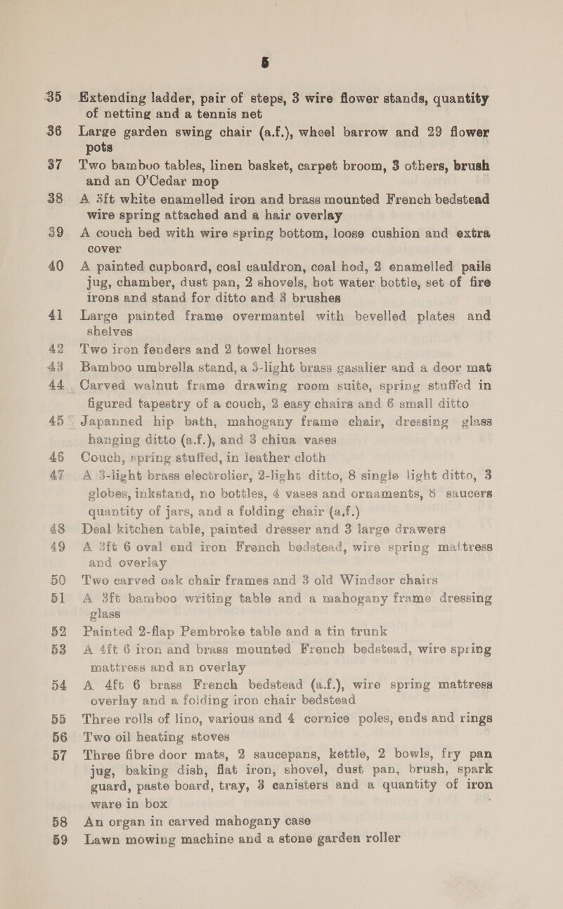 35 36 37 38 39 40 4] 42 43 44 46 47 48 49 50 51 52 53 54 55 56 57 58 59 Extending ladder, pair of steps, 3 wire flower stands, quantity of netting and a tennis net Large garden swing chair (a.f.), wheel barrow and 29 flower pots Two bambvo tables, linen basket, carpet broom, 3 others, brush and an O’Cedar mop . A 3ft white enamelled iron and brass mounted French bedstead wire spring attached and a hair overlay A couch bed with wire spring bottom, loose cushion and extra cover A painted cupboard, coal vauldron, coal hed, 2 enamelled pails jug, chamber, dust pan, 2 shovels, hot water bottle, set of fire irons and stand for ditto and 8 brushes Large painted frame overmantel with bevelled plates and shelves Two iren fenders and 2 towel horses Bamboo umbrella stand, a 3-light brass gawalier and a door mat figured tapestry of a couch, 3 easy chairs and 6 small ditto hanging ditto (a.f.), and 3 china vases Couch, spring stuffed, in leather cloth A 3-light brass electrolier, 2-lighs ditto, 8 single light ditto, 3 globes, inkstand, no bottles, 4 vases and ornaments, 8 saucers quantity of jars, and a folding chair (a,f.) Deal kitchen table, painted dresser and 3 large drawers A 3ft 6 oval end iron French bedstead, wire spring matress and overlay Two carved oak chair frames and 3 old Windsor chairs A 3ft bamboo writing table and a mahogany frame dressing glass Painted 2-flap Pembroke table and a tin trunk A 4ft 6 iron and brass mounted French bedstead, wire spring mattress and an overlay A 4ft 6 brass French bedstead (a.f.), wire spring mattress overlay and a foiding iron chair bedstead Three rolls of lino, various and 4 cernice poles, ends and rings Two oil heating stoves Three fibre door mats, 2 saucepans, kettle, 2 bowls, fry pan jug, baking dish, flat iron, shovel, dust pan, brush, spark guard, paste board, tray, 3 eanisters and a quantity of iron ware In box An organ in carved mahogany case Lawn mowing machine and a stone garden roller