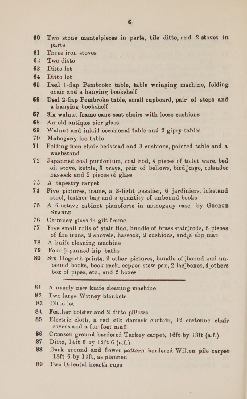 60 61 65 63 64 65 67 68 69 70 71 72 73 74 75 76 77 78 79 80 8 82 83 84 85 86 87 88 89 Two stone mantelpieces in parts, tile ditto, and 2 stoves in parts Three iron stoves Two ditto Ditto lot Ditto lot Deal |-flap Pembroke table, table wringing machine, folding chair and a hanging bookshelf Deal 2-flap Pembroke table, small wil daa: pair ef steps and a hanging bookshelf Siz walnut frame cane seat chairs with loose cushions An old antique pier glass Walnut and iniaid occasional table and 2 gipsy tables Mahogany loo table Folding iron chair bedstead and 3 cushions, painted table and a washstand Japanned coal purdonium, coal hod, 4 pieces of toilet ware, bed: oil stove, kettle, 3 trays, pair of bellows, birdcage, colander hassock and 2 pieces of glass A tapestry carpet Five pictures, frame, a 3-light gasalier, 6 jardiniers, inkstand stool, leather bag and a quantity of unbound books A 6-octave cabinet pianoforte in mahogany case, by GEORGE. SEARLE Chimney glass in gilt frame Five small rolls of stair lino, bundle of brass stairjrods, 6 pieces of fire irons, 2 shovels, hassock, 2 cushions, and;a slip mat A knife cleaning machine Four japanned hip baths Six Hogarth prints. 9 other pictures, bundle of :bound and un- bound books, book rack, copper stew pan, 2 lac boxes, 4 others box of pipes, etc., and 2 boxes |  A nearly new knife cleaning machine Two large Witney blankets Ditto lot Feather bolster and 2 ditto pillows Electric cloth, a red silk damask curtain, 12 cretonne chair covers and a fur foet muff Crimson ground berdered Turkey earpet, 16ft by 13ft (a.f.) Ditto, 14ft 6 by 12ft 6 (a.f.) Dark ground and flower pattern bordered Wilton pile carpet 18ft 6 by 13ft, as planned Two Oriental hearth rugs