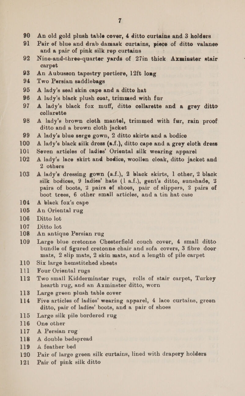 90 91 92 93 94 95 96 97 98 99 100 101 102 103 104 105 106 107 108 109 110 111 112 113 114 115 116 117 118 119 120 121 7 An old gold plush table cover, 4 ditto curtains and 3 holders Pair of blue and drab damask curtains, piece of ditto valanee and a pair of pink silk rep curtains Nine-and-three-quarter yards of 27in thick Axminster atair carpet An Aubusson tapestry portiere, 12ft long Two Persian saddiebags A lady’s seal skin cape and a ditte hat A lady’s blaek plush eoat, trimmed with fur A lady’s black fox muff, ditte collarette and a grey ditto collarette A lady’s brown cloth mantel, trimmed with fur, rain proof ditto and a brewn cloth jacket A lady’s blue serge gown, 2 ditto skirts and a bodice A lady’s black silk dress (a.f.), ditto cape and a grey cloth dress: Seven artieles of ladies’ Oriental silk wearing apparel A lady’s lace skirt and bedice, woollen cloak, ditto jacket and 2 others A lady’s dressing gown (a.f.), 2 black skirts, 1 other, 2 black silk bodices, 9 ladies’ hats (1 a.f.), gent’s ditto, sunshade, 2 pairs of boots, 2 pairs ef shoes, pair of slippers, 2 pairs of boot trees, 6 other small articles, and a tin hat case A black fox’s cape An Oriental rug Ditto lot Ditto lot An antique Persian rug Large blue cretonne Chesterfield couch cover, 4 small ditto bundle of figured cretonne chair and sofa covers, 3 fibre doer mats, 2 slip mats, 2 skin mats, and a Jength of pile carpet Six large hemstitehed sheets Four Oriental rugs Two small Kidderminster rugs, rolls of stair carpet, Turkey hearth rug, and an Axminster ditto, worn Large green plush table cover Five articles of ladies’ wearing apparel, 4 lace curtains, green ditto, pair of ladies’ boots, and a pair of shoes Large silk pile bordered rug One other A Persian rug A double bedspread A feather bed Pair of large green silk curtains, lined with drapery holders. Pair of pink silk ditto