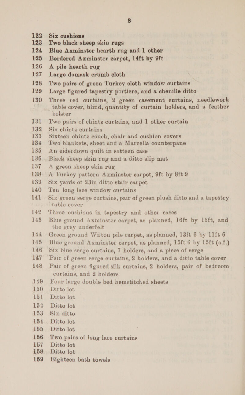 122 123 124 125 126 127 128 129 130 131 132 133 134 135 136 137 138 139 140 14] 142 143 144 145 146 147 148 149 150 151 152 153 154 155 156 157 158 159 Six cushions Two black sheep skin rugs Blue Axminster hearth rug and 1 other Bordered Axminster carpet, 14ft by 9ft A pile hearth rug Large damask crumb cloth Two pairs of yreen Turkey cloth window curtains — Large figured tapestry portiere, and a chenille ditto Three red curtains, 2 green casement curtains, needlework _ table cover, blind, quantity of curtain holders, and a feather bolster Two pairs of chintz cartains, and 1 other curtain Six chintz curtains Sixteen chintz couch, chair and cushion covers Two blankets, sheet and a Marcella counterpane An eiderdown quilt in satteen case A green sheep skin rug Six yards of 23in ditto stair carpet Ten long lace window curtains Six green serge curtains, pair of green plush ditto and a tapestry table cover Three cushions in tapestry and other cases Blue ground Axminster carpet, as planned, I16ft by 15ft, and the grey underfelt Green ground Wilton pile carpet, as planned, 13ft 6 by 11ft 6 Blue ground Axminster carpet, as planned, 15ft 6 by 1L5ft (a.f.) Paic of green figured silk curtains, 2 holders, pair of bedroom curtains, and 2 holders Four large double bed hemstitched sheets Ditto lot Ditto lot Ditto lot Six ditto Ditto lot Ditto lot Two pairs of long lace curtains Ditto lot Ditto lot HKighteen bath towels
