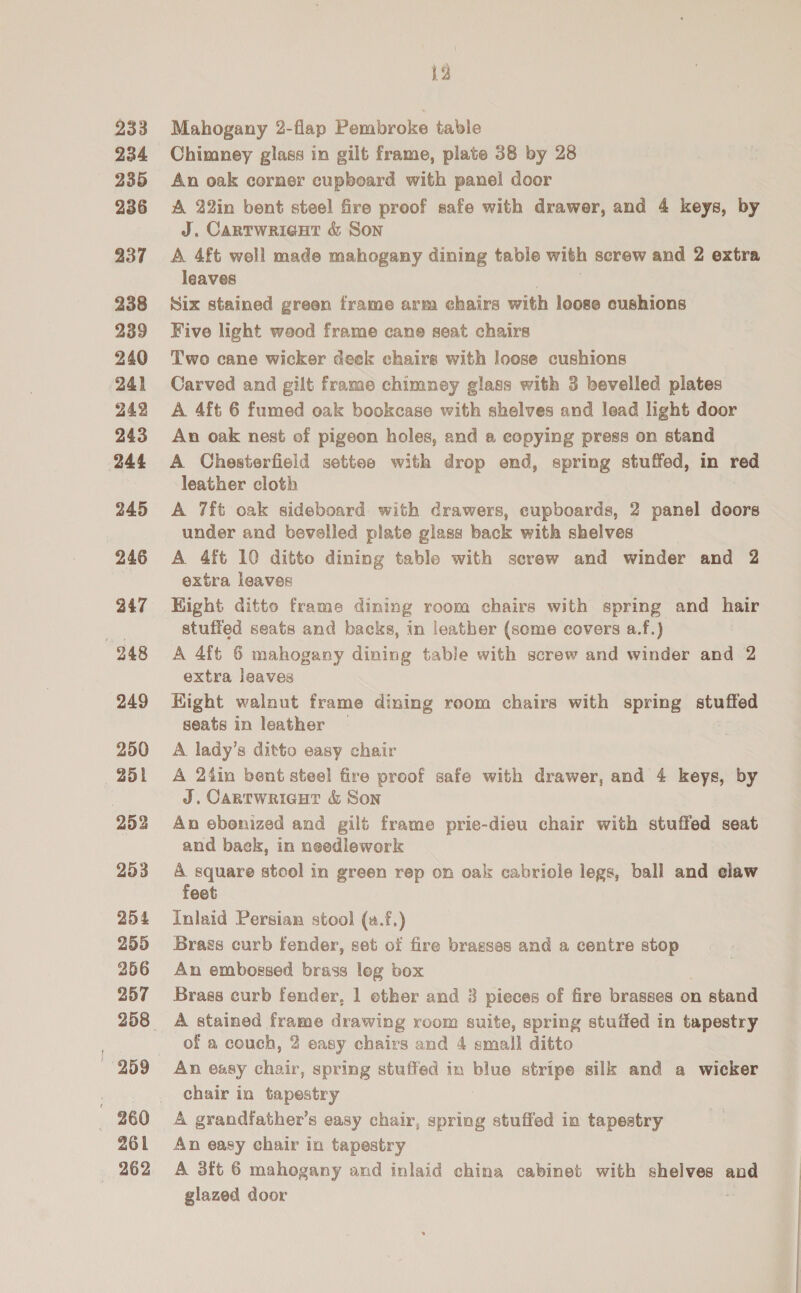 233 234 235 236 a37 238 239 240 241 242 243 244 245 246 247 248 249 250 251 253 253 954 255 256 257 259 261 262 12 Mahogany 2-flap Pembroke table Chimney glass in gilt frame, plate 38 by 28 An oak corner cupboard with panel door A 22in bent steel fire proof safe with drawer, and 4 keys, by J. Cartwrieut &amp; Son A. 4ft well made mahogany dining table with screw and 2 extra leaves Six stained green frame arm chairs with loose cushions Five light wood frame cane seat chairs Two cane wicker deck chairs with loose cushions Carved and gilt frame chimney glass with 3 bevelled plates A 4ft 6 fumed oak bookcase with shelves and lead light door An oak nest of pigeon holes, and a copying press on stand leather cloth A 7ft oak sideboard with drawers, cupboards, 2 panel doors under and bevelled plate glass back with shelves A 4ft 10 ditto dining table with screw and winder and 2 extra leaves Hight ditto frame dining room chairs with spring and hair stuffed seats and backs, in leather (some covers a.f.) A 4ft 6 mahogany dining table with screw and winder and 2 extra leaves Hight walnut frame dining reom chairs with spring stuffed seats in leather — A. lady’s ditto easy chair A 24in bent steel fire proof safe with drawer, and 4 keys, by J. Carrwricut &amp; Son An ebonized and gilt frame prie-dieu chair with stuffed seat and back, in needlework A square stool in green rep on oak cabriole legs, ball and elaw feet Inlaid Persian stool (a.f.) Brass curb fender, set of fire brasses and a centre stop An embossed brass leg box Brass curb fender, 1 ether and 3 pieces of fire brasses on stand A stained frame drawing room suite, spring stuffed in tapestry of a couch, 2 easy chairs and 4 small ditto An easy chair, spring stuffed in blue stripe silk and a wicker chair in tapestry A grandfather’s easy chair, spring stuffed in tapestry An easy chair in tapestry A 3ft 6 mahogany and inlaid china cabinet with shelves and glazed door