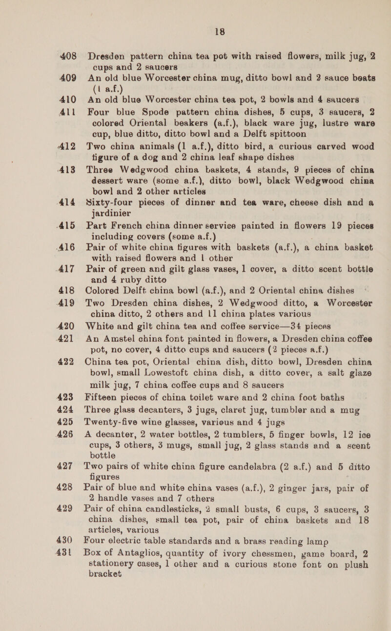 408 409 410 All 412 Al3 414 A415 416 ALT 418 A19 420 42) 422 423 424 425 426 427 428 429 430 431 18 Dresden pattern china tea pot with raised flowers, milk jug, 2 cups and 2 saucers An old blue Worcester china mug, ditto bowl and 2 sauce boats 1 a.f. a old nin Worcester china tea pot, 2 bowls and 4 saucers Four blue Spode pattern china dishes, 5 cups, 3 saucers, 2 colored Oriental beakers (a.f.), black ware jug, lustre ware cup, blue dittv, ditto bowl and a Delft spittoon Two china animals (1 a.f.), ditto bird, a curious carved wood tigure of a dog and 2 china leaf shape dishes Three Wedgwood china baskets, 4 stands, 9 pieces of china dessert ware (some a.f.), ditto bowl, black Wedgwood china bowl and 2 other articles Sixty-four pieces of dinner and tea ware, cheese dish and a jardinier Part French china dinner service painted in flowers 19 pieces including covers (some a.f.) Pair of white china figures with baskets (a.f.), a china basket with raised flowers and | other Pair of green and gilt glass vases, 1 cover, a ditto scent bottle and 4 ruby ditto Colored Delft: china bowl (a.f.), and 2 Oriental china dishes Two Dresden china dishes, 2 Wedgwood ditto, a Worcester china ditto, 2 others and 11 china plates various White and gilt china tea and coffee service—3¢4 pieces An Amstel china font painted in flowers, a Dresden china coffee pot, no cover, 4 ditte cups and saucers (2 pieces a.f.) China tea pot, Orienta] china dish, ditto bowl, Dresden china bowl, small Lowestoft china dish, a ditto cover, a salt glaze milk jug, 7 china coffee cups and 8 saucers Fifteen pieces of china toilet ware and 2 china foot baths Three glass decanters, 3 jugs, claret jug, tumbler and a mug Twenty-five wine glasses, varieus and 4 jugs A decanter, 2 water bottles, 2 tumblers, 5 finger bowls, 12 ice cups, 3 others, 3 mugs, smali jug, 2 glass stands and a scent bottle Two pairs of white china figure candelabra (2 a.f.) and 5 ditto figures Pair of blue and white china vases (a.f.), 2 ginger jars, pair of 2 handle vases and 7 others Pair of china candlesticks, 2 small busts, 6 cups, 3 saucers, 3 china dishes, small tea pot, pair of china baskets and 18 articles, various Four electric table standards and a brass reading lamp Box of Antaglios, quantity of ivory chessmen, game board, 2 stationery cases, 1 other and a curious stone font on plush bracket