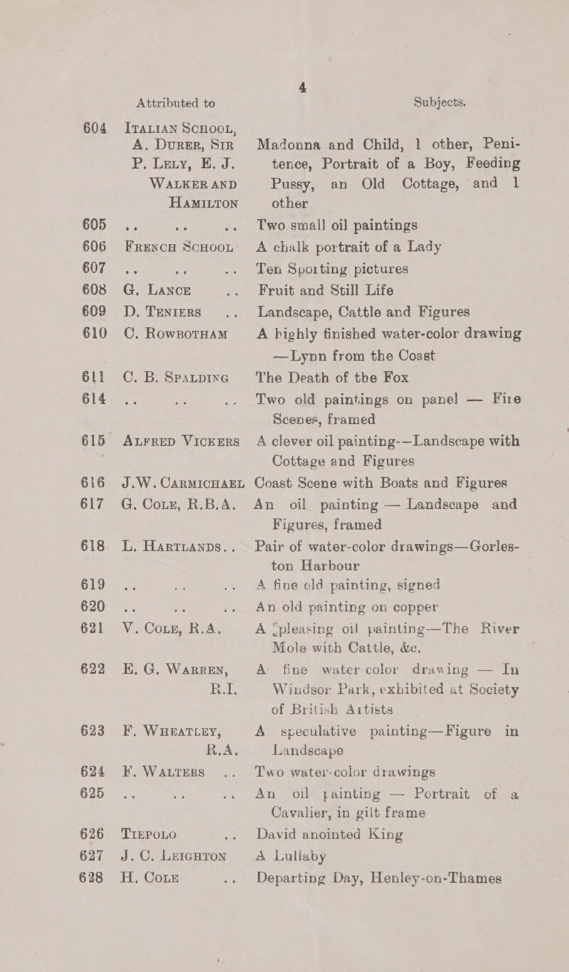 604 605 606 607 608 609 610 611 614 616 617 619 620 621 622 623 624 625 626 627 628 Attributed to ITALIAN SCHOOL, A. Durer, Sir P, Lery, E. J. WALKER AND HAMILTON FRENCH SCHOOL: G, LAncE D. TENIERS _ C. RowBoTHAM C. B. SpaLpine ALFRED VICKERS J .W. CARMICHAEL G. Coz, R.B.A. L. HARTLANDS.. Wir COL ieAT E. G. WARREN, peels F, WHEATLEY, iy A e F, WALTERS TIEPOLO J. C,. LEIGHTON H, Cour Subjects. Madonna and Child, 1 other, Peni- tence, Portrait of a Boy, Feeding Pussy, an Old Cottage, and 1 other Two small oil paintings A chalk portrait of a Lady Ten Sporting pictures Fruit and Still Life Landscape, Cattle and Figures A bighly finished water-color drawing —Lynn from the Coast The Death of the Fox Two old paintings on pane! — Fire Scenes, framed A clever oil painting-—Landscape with Cottage and Figures Coast Scene with Boats and Figures An oil painting — Landscape and Figures, framed Pair of water-color drawings—Gorles- ton Harbour A fine old painting, signed An old painting on copper A [pleasing oil painting—The River Mole with Cattle, &amp;e. A fine water-color drawing — In Windsor Park, exhibited at Society of British Artists A speculative painting—Figure in Landscape Two water-color drawings An oil yainting — Portrait of a Cavalier, in gilt frame David anointed King A Lullaby Departing Day, Henley-on-Thames