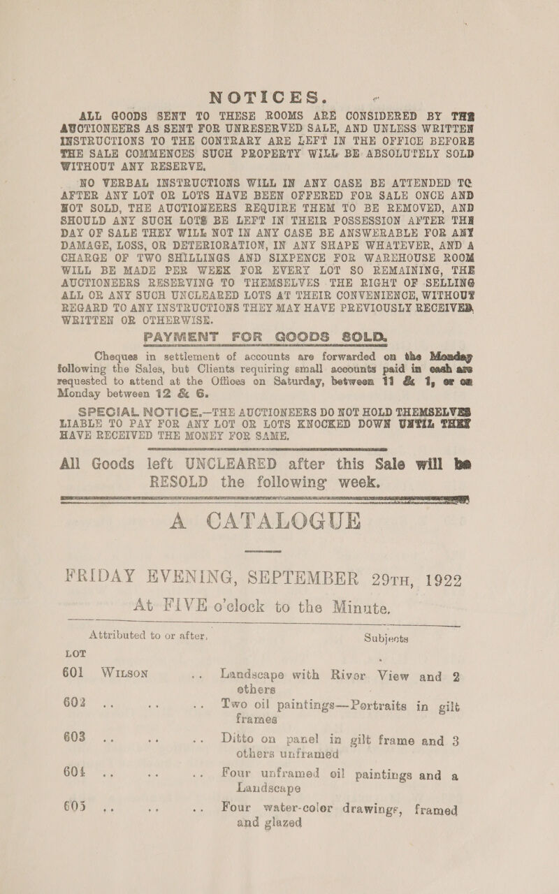 NOTICES. “ ALL GOODS SENT TO THESE ROOMS ARE CONSIDERED BY THR AUCTIONEERS AS SENT FOR UNRESERVED SALH, AND UNLESS WRITTEN INSTRUCTIONS TO THE CONTRARY ARE LEFT IN THE OFFICE BEFORE THE SALE COMMENCES SUCH PROPERTY Will BE ABSOLUTELY SOLD WITHOUT ANY RESERVE, _. NO VERBAL INSTRUCTIONS WILL IN ANY CASE BE ATTENDED T¢@ AFTER ANY LOT OR LOTS HAVE BEEN OFFERED FOR SALE ONCE ANB HOT SOLD, THE AUCTIONEERS REQUIRE THEM TO BE REMOVED, AND SHOULD ANY SUCH LOTS BE LEFT IN THEIR POSSESSION AFTER THER DAY OF SALE THEY WILL NOT IN ANY CASE BE ANSWERABLE FOR ANY DAMAGE, LOSS, OR DETERIORATION, IN ANY SHAPE WHATEVER, AND A CHARGE OF TWO SHILLINGS AND SIXPENCE FOR WAREHOUSE ROOM WILL BE MADE PER WEEK FOR EVERY LOT SO REMAINING, THE AUCTIONEERS RESERVING TO THEMSELVES THE RIGHT OF SELLING ALL OR ANY SUCH UNCLEARED LOTS AT THEIR CONVENIENCE, WITHOUT REGARD TO ANY INSTRUCTIONS THEY MAY HAVE PREVIOUSLY RECEIVED, WRITTEN OR OTHERWISE. Cheques in settlement of accounts are forwarded on the following the Sales, but Clients requiring small accounts paid im eash are requested to attend at the Offices on Saturday, betweom 11 &amp; 1, or om Monday between 12 &amp; G. SPECIAL NOTIGE.—THE AUCTIONEERS DO NOT HOLD THEMSELVES LIABLE TO PAY FOR ANY LOT OR LOTS KNOCKED DOWN UNTIL THER HAVE RECEIVED THE MONEY FOR SAME, All Goods left UNCLEARED after this Sale will be RESOLD the following week.      A CATALOGUE FRIDAY EVENING, SEPTEMBER 29TH, 1922 At FIVE o’cloek to the Minute.     Attributed to or after, Sulents LOT ‘ 601 Wuzson .. Landscape with Rivor View and 2 ethers 602... te .. Two oil paintings—Portraits in gilt frames 603... Me .. Ditto on panel in gilt frame and 3 others unframed 604 .. ue .. Four unframed oil paintings and a Landscape NE y .. Four water-coler drawings, framed and glazed