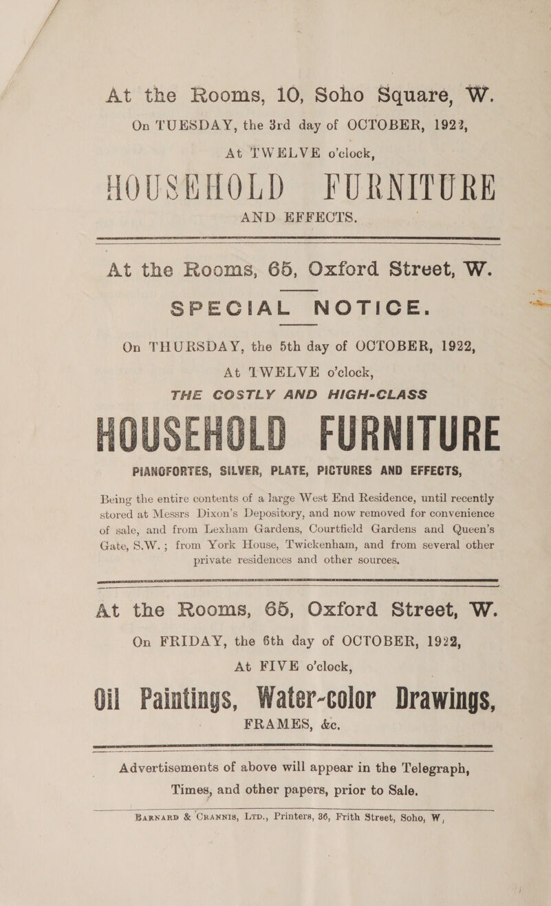 At the Rooms, 10, Soho Square, WwW. On TUESDAY, the 3rd day of OCTOBER, 1922, At TWELVE o'clock, HOUSKHOLD FURNITURE AND KEFECTS,  At the Rooms, 65, Oxford Street, W. SPECIAL NOTICE.  On THURSDAY, the 5th day of OCTOBER, 1922, At TWELVE o'clock, THE COSTLY AND HIGH-CLASS FURNITURE PIANGFORTES, SILVER, PLATE, PICTURES AND EFFECTS,  Gate, 8.W. ;   At the Rooms, 65, Oxford Street, W. On FRIDAY, the Sth day of OCTOBER, 1922, At FIVE o’clock, Oil Paintings, Water-color Drawings, FRAMES, &amp;c.    ee Advertisoments of above will appear in the Telegraph, Times, and other papers, prior to Sale,  ‘Barwarp &amp; CrAnnis, Lrp., Printers, 36, Frith Street, Soho, W,