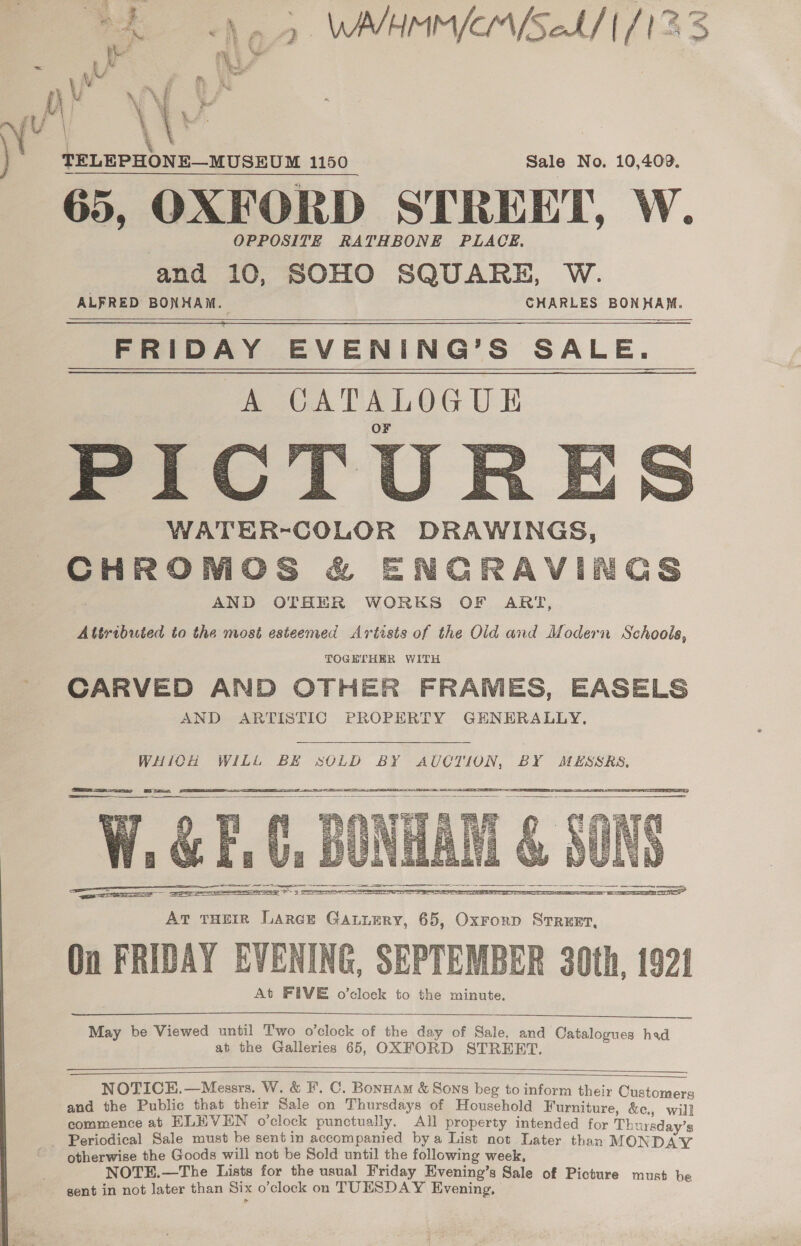 r bi f TELEPHONE—MUSEUM 1150 Sale No. 10,409. 65, OXFORD STREET, W. OPPOSITE RATHBONE PLACE. and 10, SOHO SQUARE, W. ALFRED BONHAM. CHARLES BONHAM. FRIDAY EVENING’S SALE. A CATALOGUE WATER-COLOR DRAWINGS, CHROMOS &amp; ENGRAVIN | AND OTHER WORKS OF ART, Attributed to the most esteemed Artists of the Old and Modern Schools, TOGETHER WITH CARVED AND OTHER FRAMES, EASELS AND ARTISTIC PROPERTY GENERALLY,      Gs WHICH WILL BE SOLD BY AUCTION, BY MESSRS,    May be Viewed until Two o'clock of the day of Sale, and Catalogues had at the Galleries 65, OXFORD STREET.   NOTICEH.—Messrs. W. &amp; F'. C. Bonnam &amp; Sons beg to inform their Customers and the Public that their Sale on Thursdays of Household Furniture, &amp;c., will commence at ELEVEN o’clock punctually. All property intended for Thursday’s Periodical Sale must be sentin accompanied bya List not Later than MOND LY otherwise the Goods will not be Sold until the following week, NOTE.—The Lists for the usual Friday Evening’s Sale of Picture must be gent in not later than Six o’clock on TUNSDAY Evening,