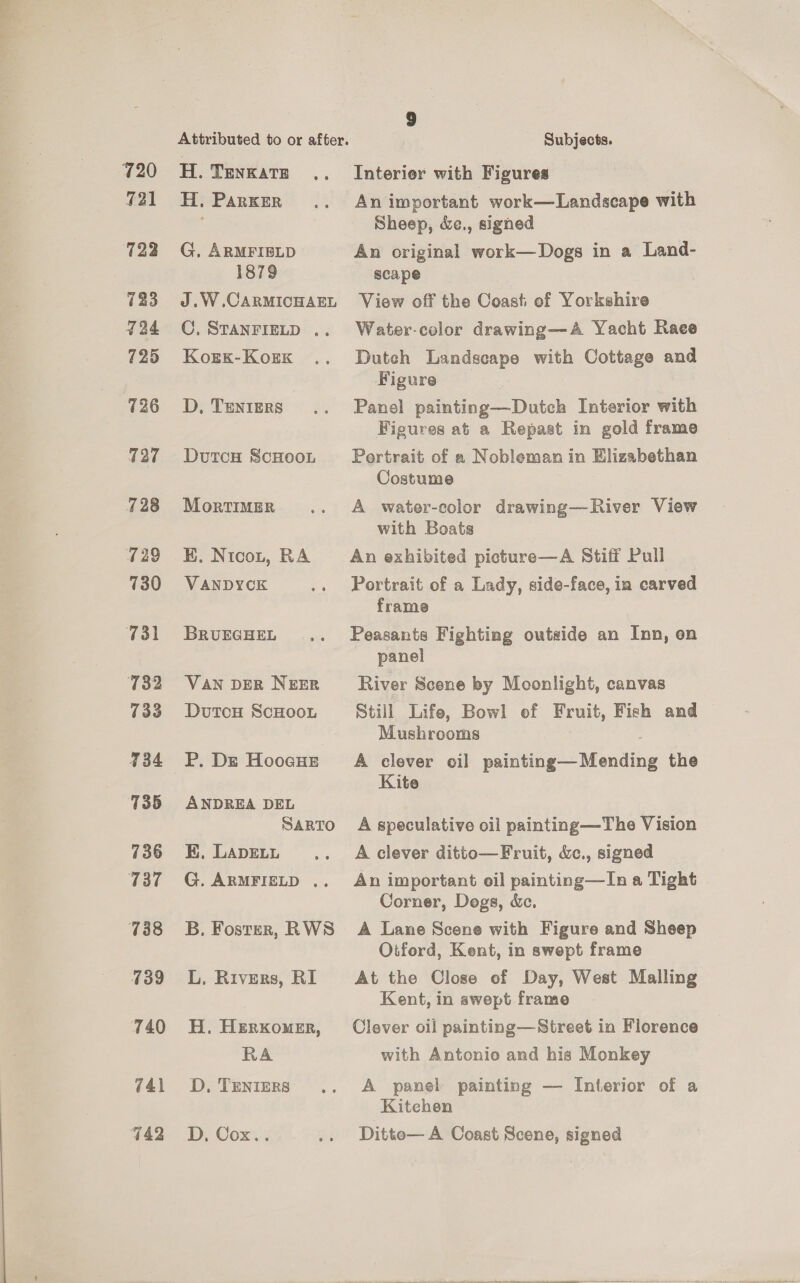 720 721 722 723 724 725 126 727 728 729 730 731 732 733 734 735 736 737 738 139 740 74) 742 H. TenKATEe ,. H, Parker G. ARMFIELD 1879 J.W.CARMICHAEL C. STANFIELD .. Kork-KorKk D, TENIERS DutcH ScHooL Mor TIMER E. Nicot, RA VANDYCK BRUEGHEL VAN DER NEER DutcoH ScHooL ANDREA DEL SARTO E, LADELL G. ARMFIELD .. B. Foster, RWS L, Rivers, RI H. HEerKomer, RA D, TENIERS D, Oox.. Interier with Figures An important work—Landscape with Sheep, &amp;e., signed An original work—Dogs in a Land- scape View off the Coast of Yorkshire Water-color drawing—A Yacht Raee Dutch Landscape with Cottage and Figure Panel painting—Dutch Interior with Figures at a Repast in gold frame Portrait of a Nobleman in Elizabethan Costume A water-color drawing—River View with Boats An exhibited picture—A Stiff Pull Portrait of a Lady, side-face, in carved frame Peasants Fighting outside an Inn, on panel River Scene by Moonlight, canvas Still Life, Bowl of Fruit, Fich and Mushrooms A clever oil painting—Mending the Kite A speculative oil painting—The Vision A clever ditto—Fruit, &amp;c., signed An important oil painting—In a Tight Corner, Dogs, Xe. A Lane Scene with Figure and Sheep Otford, Kent, in swept frame At the Close of Day, West Malling Kent, in awept frame Clever oil painting—Street in Florence with Antonio and his Monkey A panel painting — Interior of a Kitehen Ditto— A Coast Scene, signed