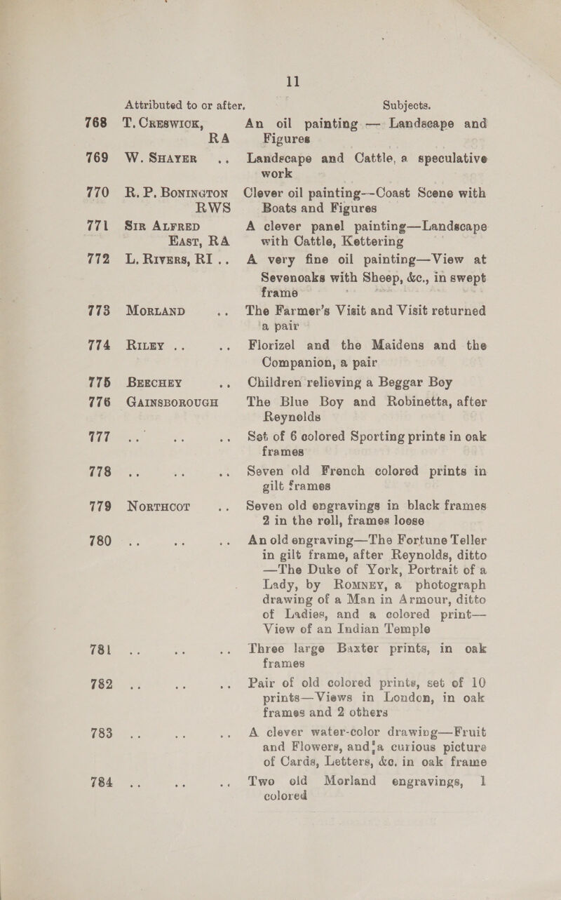 768 769 770 771 772 773 774 775 776 177 778 779 780 781 782 783 784 T, CRESWIOK, RA W. SHAYER R. P. Bonrneton RWS Sir ALFRED East, RA L. Rivers, RI .. MorLAND RILEY .. BEECHEY a NortTHcoT 11 Subjects. An oil painting — Landseape and Figures Landscape and Cattle, a speculative work Clever oil painting——Coast Scene with Boats and Figures A clever panel painting—Landscape with Cattle, Kettering A very fine oil painting— View at Sevenoaks with Sheep, &amp;e., in swept frame The Farmer’s Visit and Visit returned a palr Florizel and the Maidens and the Companion, a pair Children relieving a Beggar Boy The Blue Boy and Robinetta, after Reynolds Set of 6 colored Sporting prints in oak frames Seven old French colored prints in gilt frames Seven old engravings in black frames 2 in the roll, frames loese An old engraving—The Fortune Teller in gilt frame, after Reynolds, ditto —The Duke of York, Portrait of a Lady, by Romney, a photograph drawing of a Man in Armour, ditto of Ladies, and a ecolered print— View of an Indian Temple Three large Baxter prints, in oak frames Pair of old colored prints, set of 10 printe— Views in London, in oak frames and 2 others A clever water-color drawivg—Fruit and Flowere, andja curious picture of Cards, Letters, &amp;c. in oak frame Two old Morland engravings, 1 colored