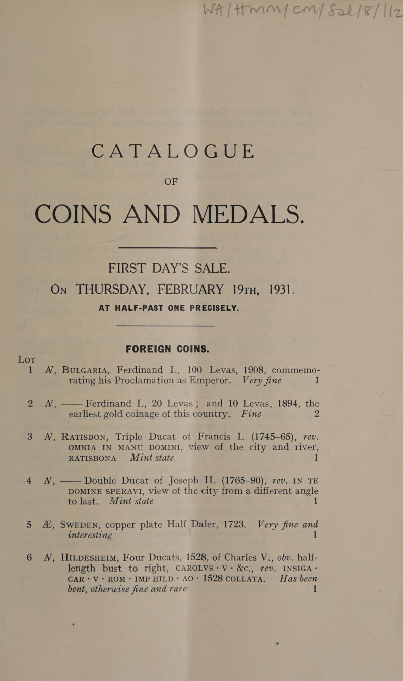 CATALOGUE OF COINS AND MEDALS. FIRST DAY’S SALE. On THURSDAY, FEBRUARY 19ru, 1931. AT HALF-PAST ONE PRECISELY. FOREIGN COINS. Lor 1 A, BurcariA, Ferdinand I., 100 Levas, 1908, commemo- rating his Proclamation as Emperor. Very fine 1 2 A, Ferdinand [., 20 Levas; and 10 Levas, 1894, the  earliest gold coinage of this country. Fine 2 3 A, RaTIsBoN, Triple Ducat of Francis I. (1745-65), rev. OMNIA IN MANU DOMINI, view of the city and river, RATISBONA Munt state 4 MN, ——Double Ducat of Joseph II. (1765-90), vev. IN TE DOMINE SPERAVI, view of the city from a different angle to last. Mint state 1 5 AX, SWEDEN, copper plate Half Daler, 1723. Very fine and interesting 1 6 A ; HILDESHEIM, Four Ducats, 1528, of Charles V., obv. half- length bust to right, CAROLVS: Vv: &amp;c., vev. INSIGA: CAR*V: ROM: IMP HILD:’ AO: 1528 COLLATA. Has been bent, otherwise fine and rare 1