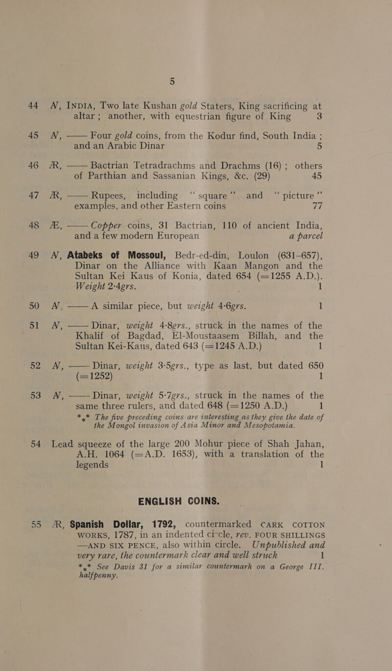 +4 45 46 47 48 49 50 5] o2 53 54 55 5 N, INDIA, Two late Kushan gold Staters, King sacrificing at  altar ; another, with equestrian figure of King 3 AN, Four gold coins, from the Kodur find, South India ; and an Arabic Dinar 5 /R, —— Bactrian Tetradrachms and Drachms (16); others of Parthian and Sassanian Kings, &amp;c. (29) 45 AR, —— Rupees, including ‘“‘square”’ and “ picture”’ examples, and other Eastern coins Wd fi, —— Coppfer-coins, 31 Bactrian, 110 of ancient India, and a few modern European a parcel A’, Atabeks of Mossoul, Bedr-ed-din, Loulon (631-657), Dinar on the Alliance with Kaan Mangon and the Sultan Kei Kaus of Konia, dated 654 (=1255 A.D.). 1 Weight 2-Aprs. A’, ——A similar piece, but weight 4-6g7s. 1 AN, —— Dinar, weight 4-8¢ers., struck in the names of the Khalif of Bagdad, El-Moustaasem Billah, and the Sultan Kei-Kaus, dated 643 (=1245 A.D.) 1 AN, —— Dinar, weight 3-5grs., type as last, but dated 650 (=1252) 1 AN, —— Dinar, weight 5-7grs., struck in the names of the same three rulers, and dated 648 (=1250 A.D.) 1 *.* The five preceding coins ave interesting as they give the date of the Mongol invasion of Asia Minor and Mesopotamia. Lead squeeze of the large 200 Mohur piece of Shah Jahan, A.H. 1064 (=A.D. 1653), with a translation of the legends i ENGLISH COINS. ZR, Spanish Dollar, 1792, countermarked CARK COTTON WORKS, 1787, in an indented circle, rev. FOUR SHILLINGS —AND SIX PENCE, also within circle. Unpublished and very rare, the countermarh clear and well struck See Davis 3l for a similar countermark on a George III. haifpenny.