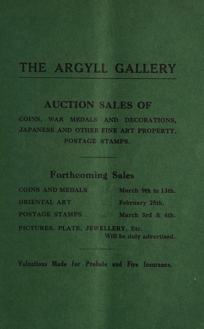_ THE ARGYLL GALLERY AUCTION SA LES OF - POSTAGE STAMPS. - orn Rae - GOINS ANDMEDALS March 9th to 13th, _ ORIENTAL ART... | Mebriary 25th, | POSTAGE STAMPS s March 3rd & 4th. PICTURES, PLATE, JEWELLERY, Etc. — Will be duly. advertised. pe ce ae tn err earner Ne bn ee - Valuations Made for Probate and fee Insurance.