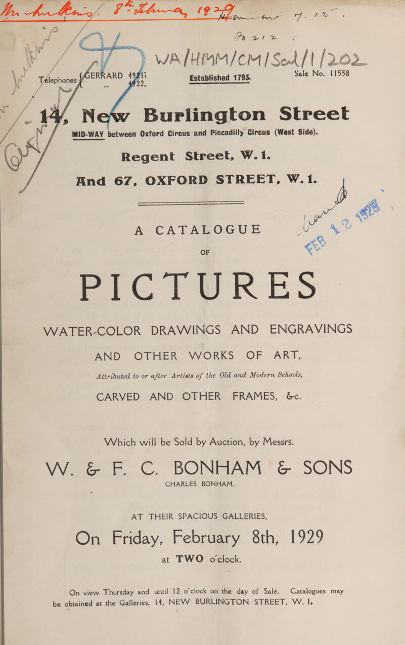  Oe ate Established 1793. Sale No. 11558   Burlington Street MID-WAY between Oxford Circus and Piccadilly Circus (West Side). Regent Street, W.1. And 67, OXFORD STREET, W.1.  A CATABOGUE PICTURES WATER-COLOR DRAWINGS AND ENGRAVINGS AND OTHER- WORKS OF ART, Attributed to or after Artists of the Old and Modern Schools, CARVED AND OTHER’ FRAMES, &amp;c. Which wiil be Sold by Auction, by Messrs. W. &amp; F. C. BONHAM &amp; SONS CHARLES BONHAM. AT THEIR SPACIOUS GALLERIES, On Friday, February 8th, 1929 at TWO oclock. On view Thursday and until 12 o'clock on the day of Sale. Catalogues may be obtained at the Galleries, 14, NEVV BURLINGTON STREET, W. 1}, % #