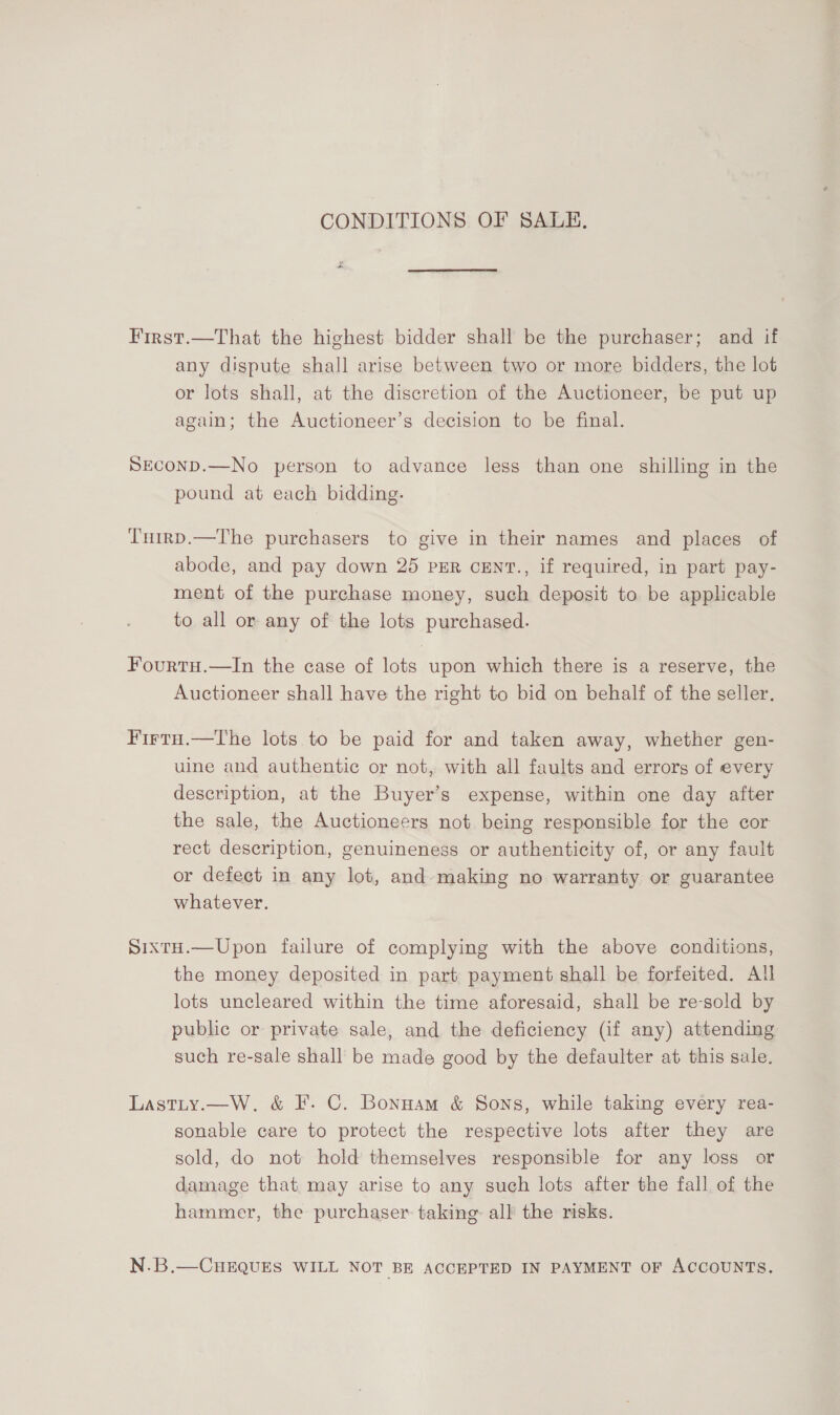 CONDITIONS OF SALE. First.—That the highest bidder shall be the purchaser; and if any dispute shall arise between two or more bidders, the lot or lots shall, at the discretion of the Auctioneer, be put up again; the Auctioneer’s decision to be final. SEconD.—No person to advance less than one shilling in the pound at each bidding. T'nrrp.—The purchasers to give in their names and places of abode, and pay down 25 pER cEN'T., if required, in part pay- ment of the purchase money, such deposit to be applicable to all or any of the lots purchased. Fourtu.—In the case of lots upon which there is a reserve, the Auctioneer shall have the right to bid on behalf of the seller. Firtu.—The lots to be paid for and taken away, whether gen- uine and authentic or not, with all faults and errors of every description, at the Buyer’s expense, within one day after the sale, the Auctioneers not being responsible for the cor rect description, genuineness or authenticity of, or any fault or defect in any lot, and making no warranty or guarantee whatever. SixtH.—Upon failure of complying with the above conditions, the money deposited in part payment shall be forfeited. All lots uncleared within the time aforesaid, shall be re-sold by public or private sale, and the deficiency (if any) attending such re-sale shall be made good by the defaulter at this sale. Lastity.—W. &amp; F. C. Bonuam &amp; Sons, while taking every rea- sonable care to protect the respective lots after they are sold, do not hold themselves responsible for any loss or damage that may arise to any such lots after the fall of the hammer, the purchaser taking: all the risks. N.B.—CHEQUES WILL NOT BE ACCEPTED IN PAYMENT OF ACCOUNTS.