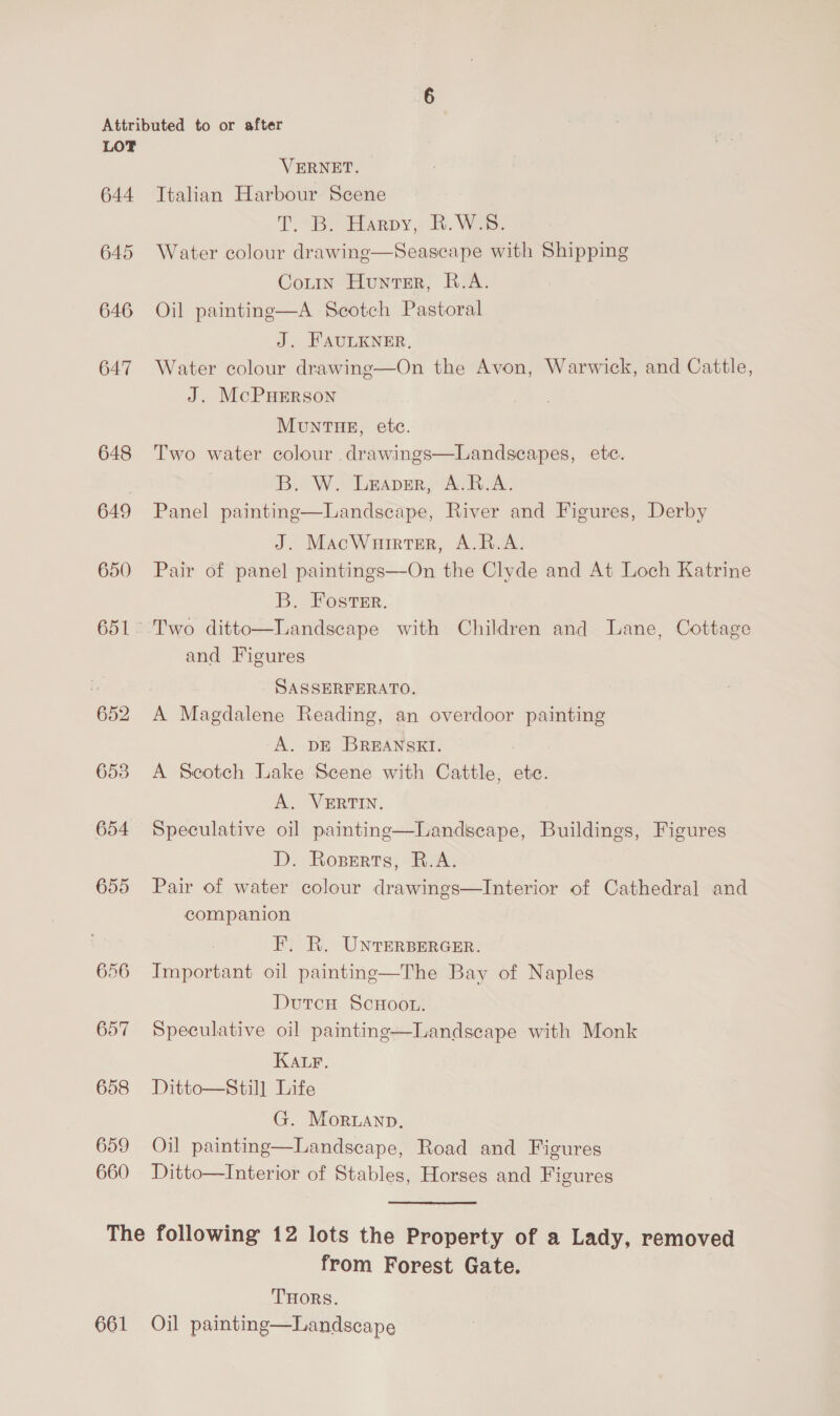 644 645 646 647 648 649 650 652 6538 654 655 656 657 658 659 660 VERNET. Italian Harbour Scene T “Be Harpy. i. Wes. Water colour drawing—Seascape with Shipping Cotin Hunter, R.A. Oil painting—A Scotch Pastoral J. FAULKNER, Water colour drawing—On the Avon, Warwick, and Cattle, J. McPHERson Mun THE, etc. Two water colour drawings—Landseapes, etc. B. W. Leaver, A.R.A. Panel painting—Landsecape, River and Figures, Derby J. MacWurrter, A.R.A. Pair of panel paintings—On the Clyde and At Loch Katrine B. Foster. Two ditto—Landscape with Children and Lane, Cottage and Figures    | SASSERFERATO. A Magdalene Reading, an overdoor painting A. DE BREANSKI. A Scotch Lake Scene with Cattle, ete. A. VERTIN. Speculative oil paintinge—Landscape, Buildings, Figures D. Roperts, R.A. Pair of water colour drawings—Interior of Cathedral and companion F. R. UNTERBERGER. Important oil painting—The Bay of Naples Dutcu ScHoou. Speculative oil painting—Landscape with Monk KALr. Ditto—Still Life G. Moruanp. Oil painting—Landscape, Road and Figures Ditto—Interior of Stables, Horses and Figures 661 from Forest Gate. THORS. Oil paintine—Landscape