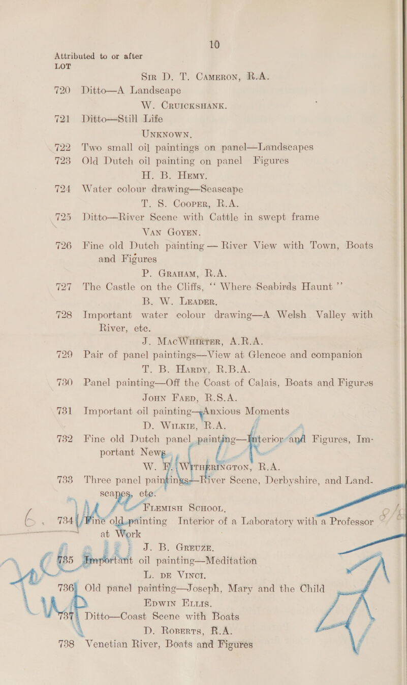   10 LOT Sir D. T. Cameron, R.A. Ditto—A Landscape W. CRUICKSHANK. Ditto—still Life UNKNOWN. Two small oi] paintings on panel—Landscapes Old Dutch oil painting on panel Figures H. B. Hemy: Water colour drawine—Seaseape T. S. Cooprr, R.A. Ditto—River Scene with Cattle in swept frame VAN GOYEN. Fine old Dutch painting — River View with Town, Boats and Figures P. Granam, R.A. The Castle on the Cliffs, ‘‘ Where Seabirds Haunt ”’ B. W. Leaver. Important water colour drawing—A Welsh Valley with River, ete. J. MacWrrrrer, A.BR/A. Pair of panel paintings—View at Glencoe and companion T, B. asp BR. 6.4. Panel painting—Off the Coast of Calais, Boats and Figures JoHN Fanp, R.S.A. Important oil pe Moments D. Wiuxrg, R.A. f Fine old Dutch panel, ale, !  nterior-and Figures, Im- portant Newg.., | é W. WAV ib Ae R.A. ings-—River Scene, Derbyshire, and Land. Three panel pai sea ete.   ee Interior of a Laboratory with a Professor Z at an mae Ditto—Coast Scene with Boats D. Roperts, R.A. Veneta River, Boats and Figures 