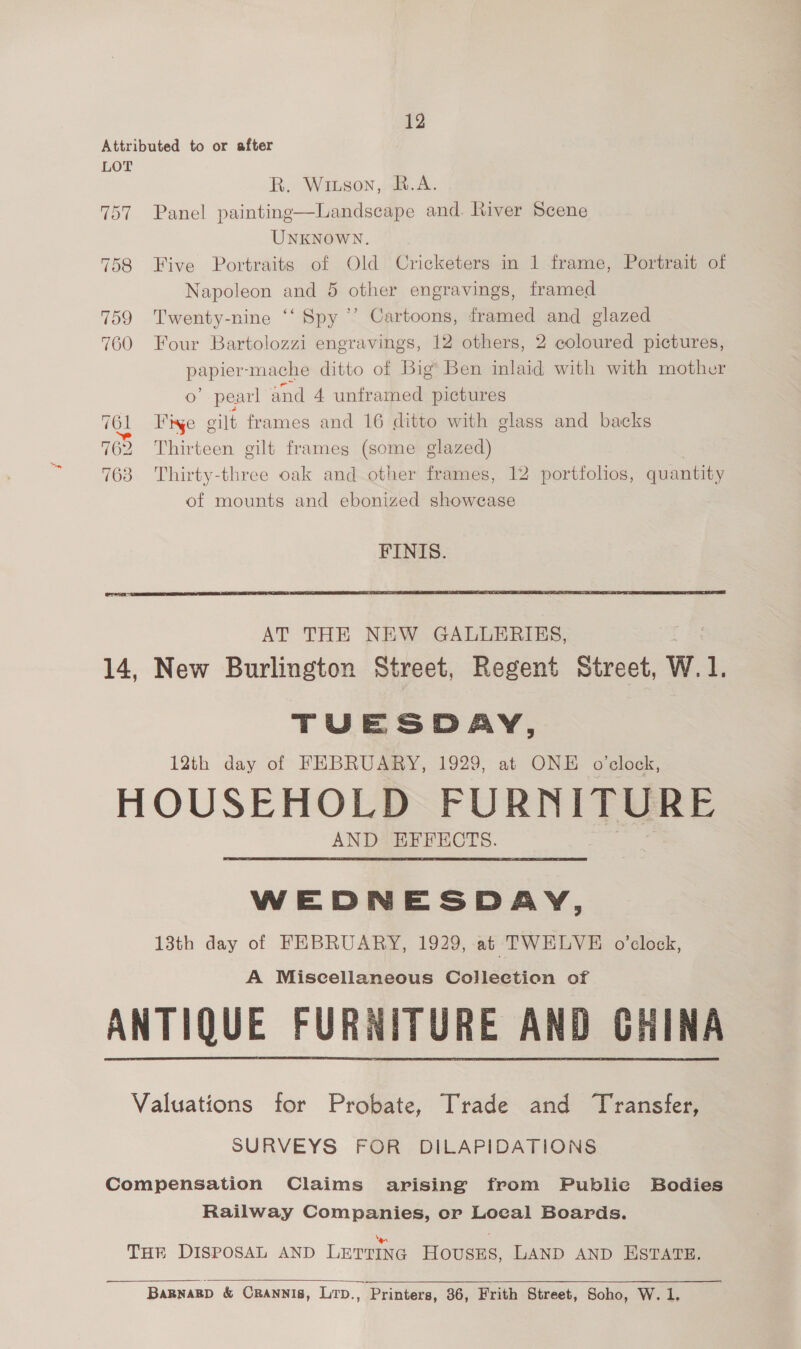 12 Attributed to or after LOT R. Wiuson, B.A. 757 Panel painting—Landscape and. River Scene UNKNOWN. 758 Five Portraits of Old Cricketers in 1 frame, Portrait of Napoleon and 5 other engravings, framed 759 Twenty-nine ‘‘ Spy ’’ Cartoons, framed and glazed 760 Four Bartolozzi engravings, 12 others, 2 coloured pictures, Roper ‘mache ditto of Big’ Ben inlaid with with mother o” pearl and 4 unframed pictures  TOL T'inge eilt frames and 16 ditto with glass and backs 762 Thirteen gilt frames (some glazed) 763 Thirty-three oak and other frames, 12 portfolios, quantity of mounts and ebonized showcase FINIS.  TUESDAY, 12th day of FEBRUARY, 1929, at ONE o’elock, HOUSEHOLD FURNITURE AND EFFECTS. WEDNESDAY, 13th day of FEBRUARY, 1929, at TWELVE o'clock, A Miscellaneous Collection of ANTIQUE FURNITURE AND CHINA Valuations for Probate, Trade and Transfer, SURVEYS FOR DILAPIDATIONS Compensation Claims arising from Public Bodies Railway Companies, or Local Boards.  ‘ee = THE DISPOSAL AND LETTING HousES, LAND AND ESTATE.  BARNARD &amp; CRANNIS, Lrp., Printers, 36, Frith Street, Soho, W. 1,