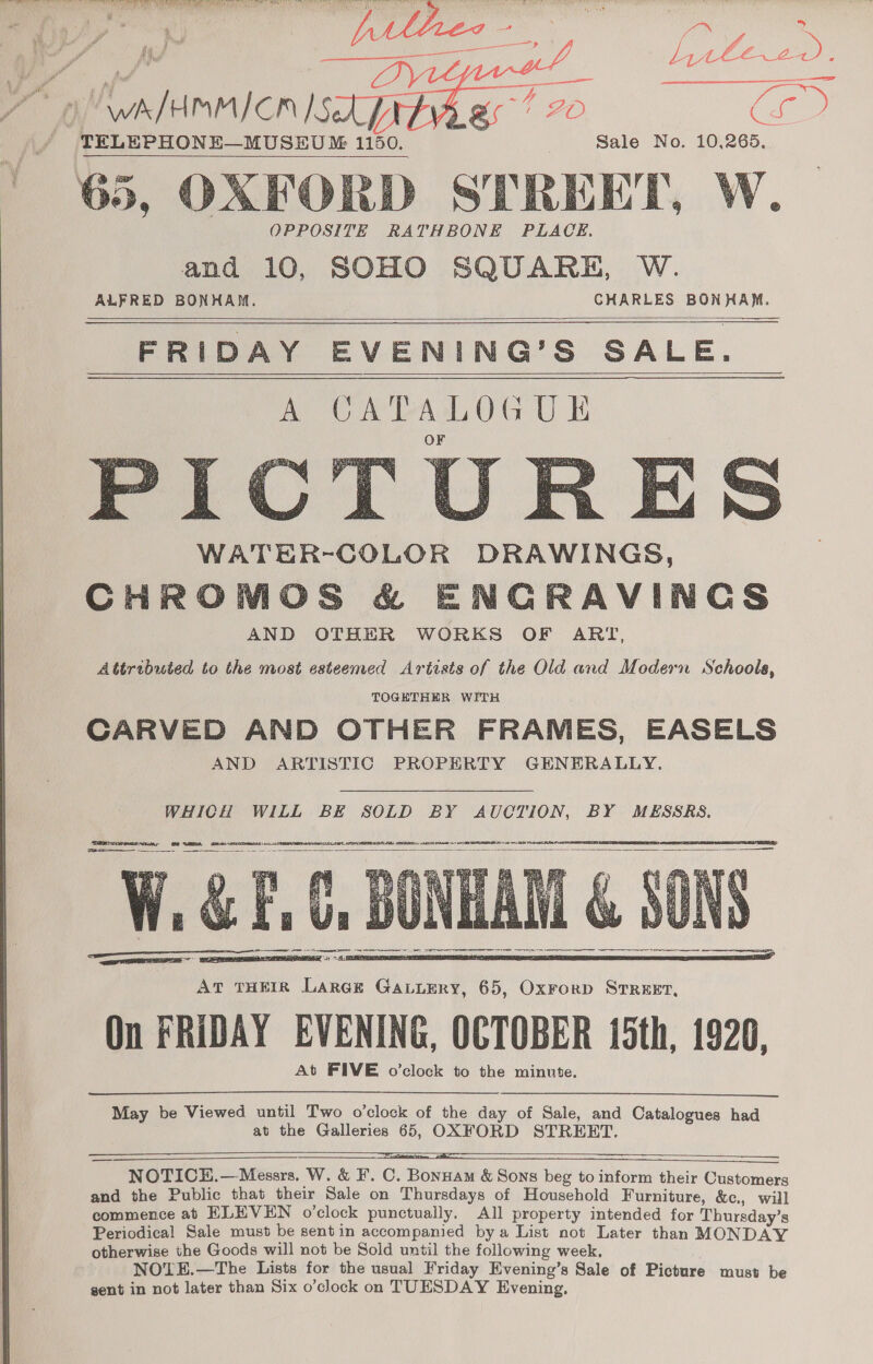     § AANA CCEDS Ze fo < a salah lee ee SY w/HMMICn Sek gs? 20 Ca. TELEPHONE—MUSEU ™ 1150. Sale No. 10,265.   65, OXFORD STREET, W.— OPPOSITE RATHBONE PLACE. and 10, SOHO SQUARE, W. ALFRED BONHAM. CHARLES BONHAM. FRIDAY EVENING’S SALE. I WATER-COLOR DRAWINGS, CHROMOS &amp; ENCRAVINCGCS AND OTHER WORKS OF ART, Attributed to the most esteemed Artists of the Old and Modern Schoola, TOGETHER WITH CARVED AND OTHER FRAMES, EASELS AND ARTISTIC PROPERTY GENERALLY.        WHICH WILL BE SOLD BY AUCTION, BY MESSRS. Spree, B88 WEA see wrcestsies RELEASE APL CGI AE DORE At OA CEI A Ct Dh EN Tce      <<a ELIE EE CIEP ENDS PETER) AT THEIR Large Gavurry, 65, Oxrorp Street, On FRIDAY EVENING, OCTOBER 15th, 1920, At FIVE o’clock to the minute.   May be Viewed until Two o'clock of the day of Sale, and Catalogues had at the Galleries 65, OXFORD STREET.    a NOTICE.—Messrs. W. &amp; F. C. Bonuam &amp; Sons beg to inform their Customers and the Public that their Sale on Thursdays of Household Furniture, &amp;e., will commence ab ELEVEN o’clock punctually. All property intended for Thursday’s Periodical Sale must be sentin accompanied bya List not Later than MONDAY otherwise the Goods will not be Sold until the following week, : NOTE.—The Lists for the usual Friday Evening’s Sale of Picture must be gent in not later than Six o’clock on TUESDAY Evening.