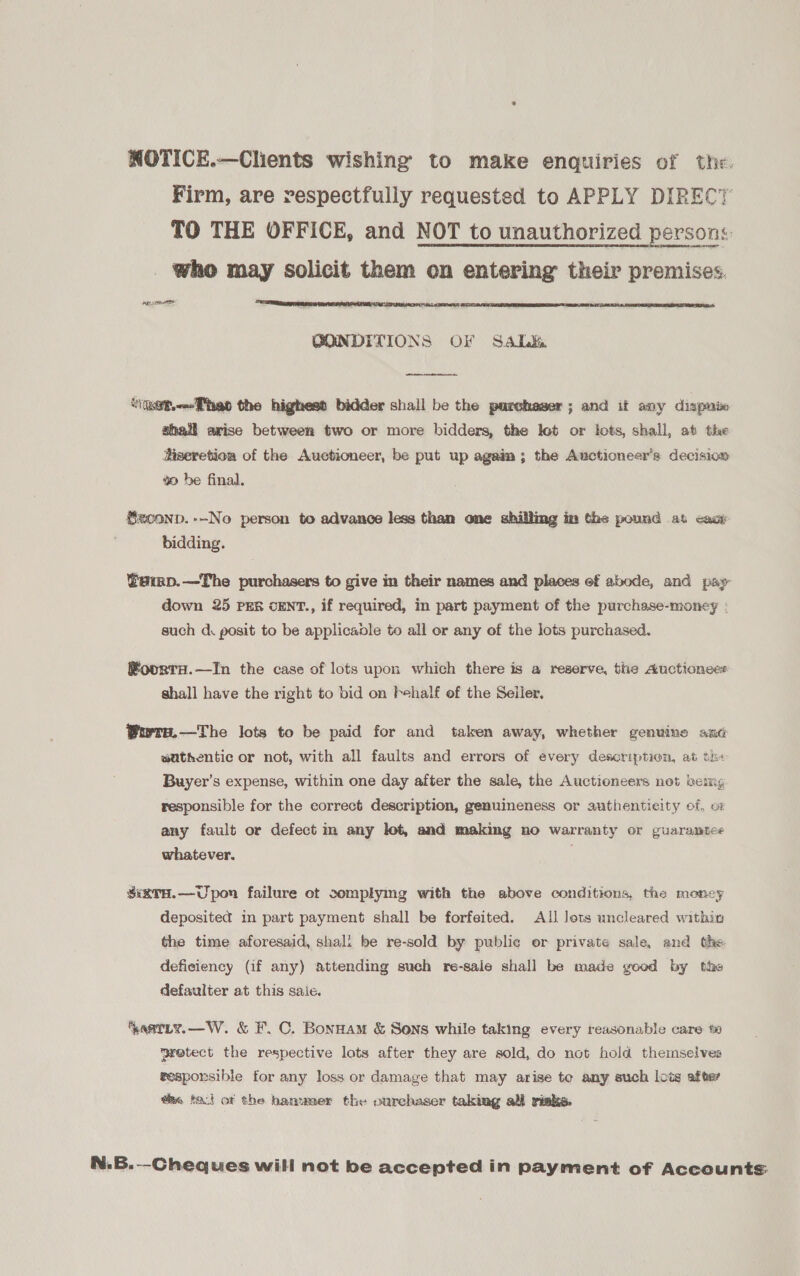 NOTICE.—Clients wishing to make enquiries of the. Firm, are respectfully requested to APPLY DIRECT TO THE OFFICE, and NOT to unauthorized persons: who may solicit them on entering their premises. ape   BONDITIONS OF SAaLk&amp;  iet.Thao the highest bidder shall be the purchawer ; and if any dispnie shail arise between two or more bidders, the let or lots, shall, at the Sizeretion of the Auctioneer, be put up agaim; the Auctioneers decision 40 be final. Seconp.--No person to advance less than one shilling im the pound at cast bidding. @amp.—The purchasers to give in their names and places ef abode, and pay down 25 PER cENT., if required, in part payment of the purchase-money : such d posit to be applicable to all or any of the lots purchased. RoorraH.—In the case of lots upon which there is a reserve, the Auctionees shall have the right to bid on Fhalf of the Seller. Wwre.—The lots to be paid for and taken away, whether genuine ani sathentic or not, with all faults and errors of every description, at th« Buyer’s expense, within one day after the sale, the Auctioneers net bem, responsible for the correct description, genuineness or authentieity of, or any fault or defect m any lot, and making no warranty or guaranmtes whatever. ; SiRTH.—Upon failure ot complymg with the above conditions, the money deposited in part payment shall be forfeited. All lots uncleared within the time aforesaid, shali be re-sold by public or private sale, and the deficiency (if any) attending such re-sale shall be made good by the defaulter at this saie. astLy.—W. &amp; F.C. Bonnam &amp; Sons while taking every reasonable care wretect the respective lots after they are sold, do not hold themselves responsible for any loss or damage that may arise te any such lots after @a, tact ot the hanumer the ourchaser taking all risks. N.B.--Cheques will not be accepted in payment of Accounts.
