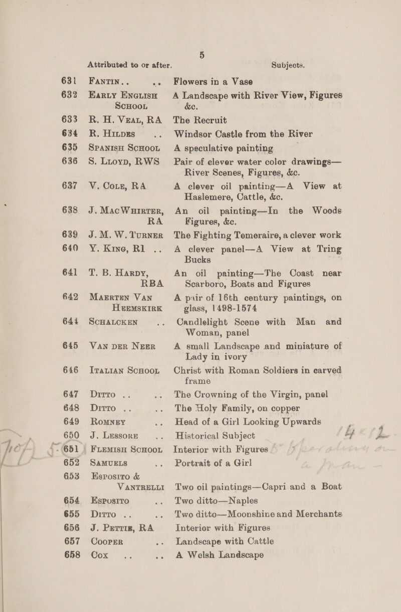 631 633 634 635 636 637 638 639 640 641 642 644 645 646 647 648 649 650 652 653 654 656 657 658 FANTIN.. = Earty ENGuIsH SCHOOL R. H. Veat, RA R. Hips SPANISH SCHOOL S. Litoyp, RWS V. Cots, RA J. MacWHirtTER, RA J. M. W. TuRNER Y. Kine, Rl T. B. Harpy, RBA Magrten VAN HtEMSKIRK SCHALCKEN VAN DER NEER ITALIAN SCHOOL Drrr9. 2: Dirro: 2: RoMNEY J. Lessor SAMUELS Esposito &amp; VANTRELLI Espusito Divrro-.. Se J. Prerriz, RA CooPER Cox Flowers in a Vase A Landscape with River View, Figures cc. The Recruit Windsor Castle from the River A speculative painting Pair of clever water color drawings— River Scenes, Figures, &amp;. A clever oil painting—A View at Haslemere, Cattle, &amp;c. An oil painting—In the Woods Figures, &amp;c. The Fighting Temeraire, a clever work A clever panel—A View at Tring Bucks An oil painting—The Coast near Scarboro, Boats and Figures A puir of 16th century paintings, on glass, 1498-1574 Candlelight Scene with Man and Woman, panel A small Landscape and miniature of Lady in ivory Christ with Roman Soldiers in carved frame The Crowning of the Virgin, panel The Holy Family, on copper Head of a Girl Looking Upwards } Historical Subject . if £. Interior with Figures Portrait of a Girl Two oil paintings—Capri and a Boat Two ditto—Naples Two ditto—Moonshive and Merchants Interior with Figures Landscape with Cattle A Welsh Landscape